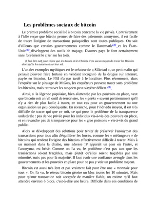 Les	problèmes	sociaux	de	bitcoin
Le	premier	problème	social	lié	à	bitcoin	concerne	la	vie	privée.	Contrairement
à	l'idée	reçue	que	bitcoin	permet	de	faire	des	paiements	anonymes,	il	est	facile
de	 tracer	 l'origine	 de	 transactions	 puisqu'elles	 sont	 toutes	 publiques.	 On	 sait
d'ailleurs	 que	 certains	 gouvernements	 comme	 le	 Danemark239	 et	 les	 États-
Unis240	 développent	 des	 outils	 de	 traçage.	 D'autres	 pays	 le	 font	 certainement
sans	forcément	le	crier	sur	les	toits.	
Il	faut	être	naïf	pour	croire	que	les	Russes	et	les	Chinois	n'ont	aucun	moyen	de	tracer	les	Bitcoins
alors	qu'ils	les	autorisent	sur	leur	sol.
L'un	des	exemples	mythiques	est	le	créateur	de	«	Silkroad	»,	un	petit	malin	qui
pensait	 pouvoir	 faire	 fortune	 en	 vendant	 incognito	 de	 la	 drogue	 sur	 internet,
payée	 en	 bitcoins.	 Le	 FBI	 n'a	 pas	 tardé	 à	 le	 localiser.	 Plus	 récemment,	 dans
l'enquête	sur	le	piratage	de	MtGox,	les	enquêteurs	peuvent	tracer	sans	problème
les	bitcoins,	mais	retrouver	les	suspects	peut	s'avérer	délicat.241		
Ainsi,	si	la	légende	populaire,	bien	alimentée	par	les	pouvoirs	en	place,	veut
que	bitcoin	soit	un	vil	outil	de	terroristes,	les	«	geeks	»	savent	pertinemment	qu'il
n'y	 a	 rien	 de	 plus	 facile	 à	 tracer,	 en	 tout	 cas	 pour	 un	 gouvernement	 ou	 une
organisation	un	peu	conséquente.	En	revanche,	pour	l'individu	moyen,	il	est	très
difficile	 de	tracer	qui	que	ce	soit,	ce	qui	pose	le	problème	de	la	transparence
unilatérale	:	pas	de	vie	privée	pour	les	individus	vis-à-vis	des	pouvoirs	en	place,
et	en	revanche	pas	de	transparence	pour	les	«	gros	poissons	»	vis-à-vis	du	grand
public.
Alors	 se	 développent	 des	 solutions	 pour	 tenter	 de	 préserver	 l'anonymat	 des
transactions	pour	tous	afin	d'équilibrer	les	forces,	comme	les	«	mélangeurs	»	de
bitcoins	qui	rendent	l'origine	des	bitcoins	effectivement	difficile	à	tracer.	Mais	à
un	 moment	 dans	 la	 chaîne,	 une	 adresse	 IP	 apparaît	 un	 jour	 où	 l'autre,	 et
l'anonymat	 est	 brisé.	 Comme	 on	 l'a	 vu,	 le	 problème	 n'est	 pas	 tant	 que	 les
transactions	 soient	 traçables,	 mais	 plutôt	 qu'elles	 soient	 traçables	 par	 une
minorité,	mais	pas	pour	la	majorité.	Il	faut	avoir	une	confiance	aveugle	dans	les
gouvernements	et	les	pouvoirs	en	place	pour	ne	pas	y	voir	un	problème	majeur.
Bitcoin	est	aussi	très	lent	et	pas	vraiment	fait	pour	être	une	«	monnaie	pour
tous	».	On	l'a	vu,	le	réseau	bitcoin	génère	un	bloc	toutes	les	10	minutes.	Mais
pour	 qu'une	 transaction	 soit	 acceptée	 de	 manière	 fiable,	 on	 estime	 qu'il	 faut
attendre	environ	6	blocs,	c'est-à-dire	une	heure.	Difficile	dans	ces	conditions	de
 