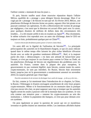 l'utiliser	comme	«	monnaie	de	tous	les	jours	».	
Et	 puis,	 bitcoin	 souffre	 aussi	 d'une	 mauvaise	 réputation	 depuis	 l'affaire
MtGox,	qualifiée	 de	 «	 piratage	 »	 pour	 dénigrer	 bitcoin	 davantage.	Mais	 il	 ne
s'agit	pas	de	«	piratage	»	de	bitcoin	en	tant	que	tel.	En	février	2014,	MtGox,	une
plateforme	d'échange	de	bitcoins	ferme	ses	portes,	arguant	s'être	fait	pirater	et	ne
pouvant	continuer	ses	opérations.	Si	elle	a	effectivement	été	victime	de	piratage
par	négligence,	c'est	aussi	que	le	directeur	est	accusé	d'être	parti	avec	la	caisse,
pour	 quelques	 dizaines	 de	 millions	 de	 dollars	 dans	 des	 circonstances	 très
troubles…	il	a	été	ensuite	arrêté	et	mis	en	examen	au	Japon242	.	Plus	récemment,
le	même	scénario	s'est	reproduit	avec	un	autre	site	d'échange,	dont	le	CEO	est
toujours	en	fuite,	probablement	quelque	part	en	Chine243	.
L'univers	bitcoin	fait	décidément	parfois	penser	à	l'univers	James	Bond…
Un	 autre	 défi	 est	 la	 légalité	 de	 l'utilisation	 de	 bitcoins244	 .	 La	 principale
préoccupation	des	autorités	est	le	blanchiment	d'argent,	ce	qui	est	assez	ridicule
quand	 dans	 le	 même	 temps	 elles	 laissent	 les	 plus	 riches	 bénéficier	 d'évasion
fiscale	avec	un	ordre	de	grandeur	totalement	différent245	.	Bref,	si	la	majeure
partie	 des	 états	 «	 démocratiques	 »	 est	 dans	 une	 attitude	 de	 laisser-faire	 pour
l'instant,	ce	n'est	pas	toujours	le	cas	d'autres	pays	comme	la	Chine	ou	l'Inde,	où
les	plateformes	d'échange	de	bitcoin	ont	régulièrement	des	problèmes	avec	les
autorités.	 En	 France,	 comme	 dans	 la	 plupart	 des	 pays	 européens,	 le
gouvernement	n'a	pas	vraiment	légiféré,	mais	bitcoin,	comme	toutes	les	autres
crypto-monnaies,	 ne	 sont	 pas	 interdites.	 En	 Russie,	 bitcoin	 était	 strictement
banni,	jusqu'au	jour	où	le	gouvernement	a	soudainement	annoncé	en	novembre
2016	à	la	surprise	générale	que	c'était	légal.	
Peut-être	attendaient-ils	de	terminer	de	développer	leurs	outils	de	traçage…	je	dis	ça,	je	dis	rien…
En	fait,	comme	je	l'ai	mentionné	dans	l'introduction	de	ce	chapitre,	la	Chine,
la	Russie,	l'Allemagne	et	d'autres	envisagent	actuellement	de	créer	leurs	propres
crypto-monnaies.	Même	si	le	fonctionnement	de	ces	monnaies	dans	la	pratique
n'est	pas	encore	très	clair,	on	peut	supposer	sans	trop	se	tromper	que	les	autorités
légales	seront	les	seules	à	pouvoir	créer	de	la	monnaie	dans	ces	systèmes.	Je	vois
cela	 comme	 une	 tentative	 pour	 «	 ramener	 les	 crypto-monnaies	 au	 sein	 des
institutions	».	Libérer	la	population	des	banques,	ce	n'est	pas	pour	demain	avec
ces	systèmes.
On	 peut	 également	 se	 poser	 la	 question	 de	 savoir	 qui	 est	 ce	 mystérieux
inventeur	et	quelles	étaient	ses	intentions	réelles.	Les	intentions	affichées	étaient
 