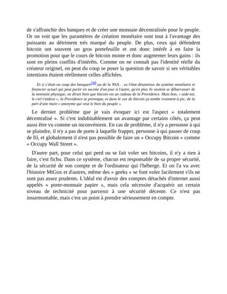 de	s'affranchir	des	banques	et	de	créer	une	monnaie	décentralisée	pour	le	peuple.
Or	on	voit	que	les	paramètres	de	création	monétaire	sont	tout	à	l'avantage	des
puissants	 au	 détriment	 très	 marqué	 du	 peuple.	 De	 plus,	 ceux	 qui	 défendent
bitcoin	 ont	 souvent	 un	 gros	 portefeuille	 et	 ont	 donc	 intérêt	 à	 en	 faire	 la
promotion	pour	que	le	cours	de	bitcoin	monte	et	donc	augmenter	leurs	gains	:	ils
sont	en	pleins	conflits	d'intérêts.	Comme	on	ne	connaît	pas	l'identité	réelle	du
créateur	originel,	on	peut	du	coup	se	poser	la	question	de	savoir	si	ses	véritables
intentions	étaient	réellement	celles	affichées.	
Et	si	c'était	un	coup	des	banques246	ou	de	la	NSA…	vu	l'état	désastreux	du	système	monétaire	et
financier	actuel	qui	peut	partir	en	sucette	d'un	jour	à	l'autre,	qu'en	plus	ils	veulent	se	débarrasser	de
la	monnaie	physique,	on	dirait	bien	que	bitcoin	est	un	cadeau	de	la	Providence.	Mais	bon,	«	aide-toi,
le	ciel	t'aidera	»,	la	Providence	se	provoque,	et	dans	le	cas	de	bitcoin	ça	tombe	vraiment	à	pic,	de	la
part	d'une	main	«	anonyme	qui	veut	le	bien	du	peuple	».
Le	 dernier	 problème	 que	 je	 vais	 évoquer	 ici	 est	 l'aspect	 «	 totalement
décentralisé	».	Si	c'est	indubitablement	un	avantage	par	certains	côtés,	ça	peut
aussi	être	vu	comme	un	inconvénient.	En	cas	de	problème,	il	n'y	a	personne	à	qui
se	plaindre,	il	n'y	a	pas	de	porte	à	laquelle	frapper,	personne	à	qui	passer	de	coup
de	fil,	et	globalement	il	n'est	pas	possible	de	faire	un	«	Occupy	Bitcoin	»	comme
«	Occupy	Wall	Street	».
D'autre	part,	pour	celui	qui	perd	ou	se	fait	voler	ses	bitcoins,	il	n'y	a	rien	à
faire,	c'est	fichu.	Dans	ce	système,	chacun	est	responsable	de	sa	propre	sécurité,
de	la	sécurité	de	son	compte	et	de	l'ordinateur	qui	l'héberge.	Et	on	l'a	vu	avec
l'histoire	MtGox	et	d'autres,	même	des	«	geeks	»	se	font	voler	facilement	s'ils	ne
sont	pas	assez	prudents.	L'idéal	est	d'avoir	des	comptes	détachés	d'internet	aussi
appelés	 «	 porte-monnaie	 papier	 »,	 mais	 cela	 nécessite	 d'acquérir	 un	 certain
niveau	 de	 technicité	 pour	 parvenir	 à	 une	 sécurité	 décente.	 Ce	 n'est	 pas
insurmontable,	mais	c'est	un	point	à	prendre	sérieusement	en	compte.	
 