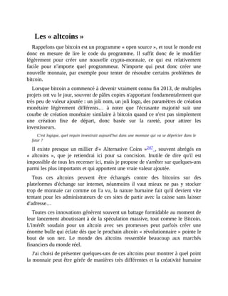 Les	«	altcoins	»
Rappelons	que	bitcoin	est	un	programme	«	open	source	»,	et	tout	le	monde	est
donc	 en	 mesure	 de	 lire	 le	 code	 du	 programme.	 Il	 suffit	 donc	 de	 le	 modifier
légèrement	 pour	 créer	 une	 nouvelle	 crypto-monnaie,	 ce	 qui	 est	 relativement
facile	 pour	 n'importe	 quel	 programmeur.	 N'importe	 qui	 peut	 donc	 créer	 une
nouvelle	monnaie,	par	exemple	pour	tenter	de	résoudre	certains	problèmes	de
bitcoin.
Lorsque	bitcoin	a	commencé	à	devenir	vraiment	connu	fin	2013,	de	multiples
projets	ont	vu	le	jour,	souvent	de	pâles	copies	n'apportant	fondamentalement	que
très	peu	de	valeur	ajoutée	:	un	joli	nom,	un	joli	logo,	des	paramètres	de	création
monétaire	 légèrement	 différents…	 à	 noter	 que	 l'écrasante	 majorité	 suit	 une
courbe	de	création	monétaire	similaire	à	bitcoin	quand	ce	n'est	pas	simplement
une	 création	 fixe	 de	 départ,	 donc	 basée	 sur	 la	 rareté,	 pour	 attirer	 les
investisseurs.	
C'est	logique,	quel	requin	investirait	aujourd'hui	dans	une	monnaie	qui	va	se	déprécier	dans	le
futur	?
Il	 existe	presque	un	 millier	 d'«	Alternative	Coins	»247	,	souvent	abrégés	en
«	 altcoins	 »,	 que	 je	 retiendrai	 ici	 pour	 sa	 concision.	 Inutile	 de	 dire	 qu'il	 est
impossible	de	tous	les	recenser	ici,	mais	je	propose	de	s'arrêter	sur	quelques-uns
parmi	les	plus	importants	et	qui	apportent	une	vraie	valeur	ajoutée.
Tous	 ces	 altcoins	 peuvent	 être	 échangés	 contre	 des	 bitcoins	 sur	 des
plateformes	 d'échange	 sur	 internet,	 néanmoins	 il	 vaut	 mieux	 ne	 pas	 y	 stocker
trop	de	monnaie	car	comme	on	l'a	vu,	la	nature	humaine	fait	qu'il	devient	vite
tentant	pour	les	administrateurs	de	ces	sites	de	partir	avec	la	caisse	sans	laisser
d'adresse…
Toutes	ces	innovations	génèrent	souvent	un	battage	formidable	au	moment	de
leur	lancement	aboutissant	à	de	la	spéculation	massive,	tout	comme	le	Bitcoin.
L'intérêt	 soudain	 pour	 un	 altcoin	 avec	 ses	 promesses	 peut	 parfois	 créer	 une
énorme	bulle	qui	éclate	dès	que	le	prochain	altcoin	«	révolutionnaire	»	pointe	le
bout	 de	 son	 nez.	 Le	 monde	 des	 altcoins	 ressemble	 beaucoup	 aux	 marchés
financiers	du	monde	réel.
J'ai	choisi	de	présenter	quelques-uns	de	ces	altcoins	pour	montrer	à	quel	point
la	monnaie	peut	être	gérée	de	manières	très	différentes	et	la	créativité	humaine
 