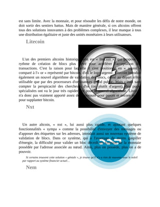 est	sans	limite.	Avec	la	monnaie,	et	pour	résoudre	les	défis	de	notre	monde,	on
doit	sortir	des	sentiers	battus.	Mais	de	manière	générale,	si	ces	altcoins	offrent
tous	des	solutions	innovantes	à	des	problèmes	complexes,	il	leur	manque	à	tous
une	distribution	égalitaire	et	juste	des	unités	monétaires	à	leurs	utilisateurs.	
Litecoin
L'un	 des	 premiers	 altcoins	 historiquement	 est	 «	 litecoin	 »,	 qui	 propose	 un
rythme	 de	 création	 de	 blocs	 plus	 élevé	 pour	 accélérer	 l'acceptation	 des
transactions.	 C'est	 la	 raison	 pour	 laquelle	 il	 s'est	 positionné	 en	 «	 argent	 »
comparé	à	l'«	or	»	représenté	par	bitcoin,	d'où	le	logo	argenté.	Litecoin	introduit
également	un	nouvel	algorithme	de	validation	des	blocs,	censé	au	départ	n'être
utilisable	que	par	des	processeurs	d'ordinateurs	grand	public.	Mais	c'était	sans
compter	 la	 perspicacité	 des	 chercheurs	 d'or	 (ou	 plutôt	 d'argent),	 des	 puces
spécialisées	ont	vu	le	jour	très	rapidement	pour	le	nouvel	algorithme.	Litecoin
n'a	donc	pas	vraiment	apporté	assez	de	nouveauté	pour	percer	et	encore	moins
pour	supplanter	bitcoin.
Nxt
Un	 autre	 altcoin,	 «	 nxt	 »,	 lui	 aussi	 plus	 rapide,	 et	 ajoutant	 quelques
fonctionnalités	 «	 sympa	 »	 comme	 la	 possibilité	 d'envoyer	 des	 messages	 ou
d'apposer	des	étiquettes	sur	les	adresses,	introduit	aussi	un	nouveau	système	de
validation	 de	 blocs.	 Dans	 ce	 système,	 qui	 a	 l'avantage	 de	 moins	 gaspiller
d'énergie,	la	difficulté	pour	valider	un	bloc	décroît	en	fonction	de	la	monnaie
possédée	par	l'adresse	associée	au	nœud.	Ainsi,	plus	on	possède,	plus	on	a	de
pouvoir.	
Si	certains	trouvent	cette	solution	«	géniale	»,	je	trouve	qu'il	n'y	a	rien	de	nouveau	sous	le	soleil
par	rapport	au	système	financier	actuel…
Nem
 