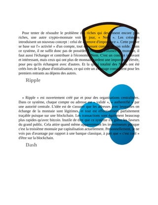 Pour	 tenter	 de	 résoudre	 le	 problème	 des	 riches	 qui	 deviennent	 encore	 plus
riches,	 une	 autre	 crypto-monnaie	 voit	 le	 jour,	 «	 Nem	 ».	 Les	 créateurs
introduisent	un	nouveau	concept	:	celui	de	«	preuve	d'importance	».	Cette	preuve
se	base	sur	l'«	activité	»	d'un	compte,	tout	en	tenant	compte	de	son	solde.	Dans
ce	système,	il	ne	suffit	donc	pas	de	posséder	d'énormes	volumes	de	monnaie,	il
faut	aussi	l'échanger	et	contribuer	à	l'économie	Nem.	C'est	un	concept	innovant
et	intéressant,	mais	ceux	qui	ont	plus	de	monnaie	gardent	une	importance	élevée,
pour	 peu	 qu'ils	 échangent	 avec	 d'autres.	 Et	 la	 quasi	 totalité	 des	 Nems	 ont	 été
créés	lors	de	la	phase	d'initialisation,	ce	qui	crée	un	avantage	conséquent	pour	les
premiers	entrants	au	dépens	des	autres.
Ripple
«	Ripple	»	 est	 ouvertement	 créé	 par	 et	 pour	 des	 organisations	 centralisées.
Dans	ce	système,	chaque	compte	ou	adresse	est	«	validé	»,	«	authentifié	»	par
une	autorité	centrale.	L'idée	est	de	s'assurer	que	les	adresses	avec	lesquelles	on
échange	 de	 la	 monnaie	 sont	 légitimes,	 et	 tout	 est	 effectivement	 parfaitement
traçable	puisque	sur	une	blockchain.	Les	transactions	sont	également	beaucoup
plus	rapides	qu'avec	bitcoin.	Inutile	de	dire	que	ce	système	n'a	guère	les	faveurs
du	grand	public.	Cela	attire	quand	même	apparemment	les	investisseurs	puisque
c'est	la	troisième	monnaie	par	capitalisation	actuellement.	Personnellement,	je	ne
vois	pas	d'avantage	par	rapport	à	une	banque	classique,	à	part	que	«	c'est	cool	»
d'être	sur	la	blockchain.	
Dash
 