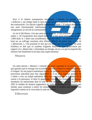 Face	 à	 la	 relative	 transparence	 intrinsèque	 à	 bitcoin,	 un	 groupe	 crée
«	darkcoin	»,	qui	intègre	dans	le	cœur	de	son	système	la	garantie	de	l'anonymat
des	transactions.	Cet	altcoin	s'appelle	maintenant	«	dash	».	Il	intègre	maintenant
une	 autre	 fonctionnalité	 intéressante	 :	 la	 possibilité	 de	 voter	 pour	 des
changements	au	sein	de	la	communauté.
Là	où	le	bât	blesse,	c'est	que	pour	pouvoir	voter,	il	faut	posséder	un	«	nœud
maître	».	Or	l'acquisition	d'un	nœud	maître	ne	se	fait	qu'en	mettant	sur	la	table
1.000	dash,	et	1	dash	vaut	actuellement	dans	les	150	€…	Ce	système	est	donc
basé	 sur	 un	 suffrage	 censitaire	 ultra	 élitiste,	 difficile	 de	 parler	 dans	 ce	 cas	 de
«	démocratie	»,	c'est	pourtant	le	mot	qui	est	utilisé	par	ses	partisans.	On	peut
d'ailleurs	 se	 dire	 que	 ce	 système	 n'apporte	 finalement	 pas	 grand-chose	 par
rapport	à	la	«	démocratie	»	intrinsèque	au	minage,	où	on	a	vu	que	la	majorité	des
mineurs	fait	finalement	la	loi	dans	une	crypto-monnaie.	
Monero
Un	autre	altcoin,	«	Monero	»	s'attache	lui	aussi	à	garantir	la	vie	privée,	ainsi
qu'à	garantir	que	le	minage	soit	accessible	par	tous,	comme	le	voulait	Nakamoto
à	l'origine.	Ils	ont	jusqu'à	maintenant	réussi,	car	personne	n'a	encore	construit	de
processeur	 spécialisé	 pour	 leur	 algorithme,	 et	 il	 est	 donc	 toujours	 possible	 de
«	miner	»	avec	un	simple	ordinateur.	Mais	cela	ne	résout	pas	le	problème	de	la
course	à	la	puissance,	et	donc	le	gaspillage	d'énergie.	En	revanche,	sa	création
monétaire	est	intéressante	dans	le	sens	où	elle	ne	s'arrêtera	jamais,	à	partir	de
2022	le	nombre	de	monero	augmentera	au	rythme	constant	de	0,3	monero	par
minute,	pour	continuer	à	attirer	les	mineurs.	Mais	le	modèle	reste	encore	très
imparfait	comme	on	le	verra	dans	la	suite	de	ce	livre.	
Ethereum
 
