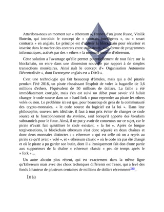 Attardons-nous	un	moment	sur	«	ethereum	»,	l'œuvre	d'un	jeune	Russe,	Vitalik
Buterin,	 qui	 introduit	 le	 concept	 de	 «	 contrats	 intelligents	 »,	 ou	 «	 smart
contracts	»	en	anglais.	Le	principe	est	d'utiliser	la	blockchain	pour	sécuriser	et
inscrire	dans	le	marbre	des	contrats	entre	utilisateurs,	sous	forme	de	programmes
informatiques,	activés	par	des	«	ethers	»	la	monnaie	interne	d'ethereum.	
Cette	solution	a	l'avantage	qu'elle	permet	potentiellement	de	tout	faire	sur	la
blockchain,	 on	 entre	 dans	 une	 dimension	 nouvelle	 par	 rapport	 à	 de	 simples
transactions	 monétaires.	 Ainsi	 naît	 le	 concept	 d'«	 Organisation	 Autonome
Décentralisée	»,	dont	l'acronyme	anglais	est	«	DAO	».
C'est	 une	 technologie	 qui	 fait	 beaucoup	 d'émules,	 mais	 qui	 a	 été	 piratée
pendant	 l'été	 2016,	 un	 pirate	 réussissant	 l'exploit	 de	 voler	 la	 bagatelle	 de	 3,6
millions	 d'ethers,	 l'équivalent	 de	 50	 millions	 de	 dollars.	 La	 faille	 a	 été
immédiatement	 corrigée,	 mais	 s'en	 est	 suivi	 un	 débat	 pour	 savoir	 s'il	 fallait
changer	le	code	source	dans	un	«	hard	fork	»	pour	reprendre	au	pirate	les	ethers
volés	ou	non.	Le	problème	ici	est	que,	pour	beaucoup	de	gens	de	la	communauté
des	 crypto-monnaies,	 «	 le	 code	 source	 du	 logiciel	 est	 la	 loi	 ».	 Dans	 leur
philosophie,	souvent	très	idéaliste,	il	faut	à	tout	prix	éviter	de	changer	ce	code
source	 et	 le	 fonctionnement	 du	 système,	 sauf	 lorsqu'il	 apporte	 des	 bienfaits
substantiels	pour	le	futur.	Ainsi,	il	ne	put	y	avoir	de	consensus	sur	ce	sujet,	car	le
pirate	 n'avait	 fait	 qu'utiliser	 le	 code	 existant,	 «	 la	 loi	 ».	 Après	 de	 longue
tergiversations,	la	 blockchain	 ethereum	 s'est	 donc	 séparée	 en	 deux	 chaînes	 et
donc	deux	monnaies	distinctes	 :	 «	 ethereum	 »	 qui	 est	 celle	 où	 on	 a	 repris	 au
pirate	ce	qu'il	avait	«	volé	»,	et	«	ethereum	classic	»	où	le	code	n'a	pas	été	changé
et	où	le	pirate	a	pu	garder	son	butin,	dont	il	a	ironiquement	fait	don	d'une	partie
aux	 supporteurs	 de	 la	 chaîne	 «	 ethereum	 classic	 »	 peu	 de	 temps	 après	 le
«	fork	»…
Un	 autre	 altcoin	 plus	 récent,	 qui	 est	 exactement	 dans	 la	 même	 ligne
qu'Ethereum	mais	avec	des	choix	techniques	différents	est	Tezos,	qui	a	levé	des
fonds	à	hauteur	de	plusieurs	centaines	de	millions	de	dollars	récemment248	.
Iota
 