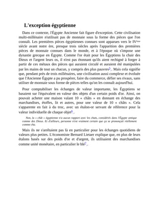 L'exception	égyptienne
Dans	ce	contexte,	l'Égypte	Ancienne	fait	figure	d'exception.	Cette	civilisation
multi-millénaire	 n'utilisait	 pas	 de	 monnaie	 sous	 la	 forme	 des	 pièces	 que	 l'on
connaît.	Les	premières	pièces	égyptiennes	connues	sont	apparues	vers	le	IVème
siècle	 avant	 notre	 ère,	 presque	 trois	 siècles	 après	 l'apparition	 des	 premières
pièces	 de	 monnaie	 connues	 dans	 le	 monde,	 et	 à	 l'époque	 où	 s'impose	 une
dynastie	 grecque	en	 Égypte.	 Comme	l'or	était	pour	les	Égyptiens	la	chair	des
Dieux	et	l'argent	leurs	os,	il	n'est	pas	étonnant	qu'ils	aient	rechigné	à	forger	à
partir	de	ces	métaux	des	pièces	qui	auraient	circulé	et	auraient	été	manipulées
par	les	mains	de	tout	un	chacun,	y	compris	des	plus	pauvres5	.	Mais	cela	signifie
que,	pendant	près	de	trois	millénaires,	une	civilisation	aussi	complexe	et	évoluée
que	l'Ancienne	Égypte	a	pu	prospérer,	faire	du	commerce,	défier	ses	rivaux,	sans
utiliser	de	monnaie	sous	forme	de	pièces	telles	qu'on	les	connaît	aujourd'hui.	
Pour	 comptabiliser	 les	 échanges	 de	 valeur	 importante,	 les	 Égyptiens	 se
basaient	sur	l'équivalent	en	valeur	des	objets	d'un	certain	poids	d'or.	Ainsi,	on
pouvait	 acheter	 une	 maison	 valant	 10	 «	 châts	 »	 en	 donnant	 en	 échange	 des
marchandises,	 étoffes,	 lit	 et	 autres,	 pour	 une	 valeur	 de	 10	 «	 châts	 ».	 Cela
s'apparente	 en	 fait	 à	 du	 troc,	 avec	 un	 étalon-or	 servant	 de	 référence	 pour	 la
valeur	individuelle	de	chaque	objet6	.
Non,	la	«	chât	»	égyptienne	n'a	aucun	rapport	avec	les	chats,	considérés	dans	l'Égypte	antique
comme	 des	 Dieux.	 Et	 d'ailleurs,	 personne	 n'est	 vraiment	 certain	 que	 ça	 se	 prononçait	 réellement
comme	cha.
Mais	ils	ne	s'arrêtaient	pas	là	en	particulier	pour	les	échanges	quotidiens	de
valeurs	plus	petites.	L'économiste	Bernard	Lietaer	explique	que,	en	plus	de	leurs
étalons	 basés	 sur	 des	 poids	 d'or	 et	 d'argent,	 ils	 utilisaient	 des	 marchandises
comme	unité	monétaire,	en	particulier	le	blé7	.	
 