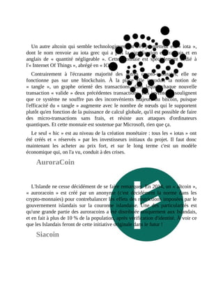 Un	autre	altcoin	qui	semble	technologiquement	très	prometteur	est	«	iota	»,
dont	 le	 nom	 renvoie	 au	 iota	 grec	 qui	 a	 pris	 la	 signification	 en	 français	 et	 en
anglais	 de	 «	 quantité	 négligeable	 ».	 Cette	 monnaie	 est	 spécialement	 dédié	 à
l'«	Internet	Of	Things	»,	abrégé	en	«	IOT	».
Contrairement	 à	 l'écrasante	 majorité	 des	 autres	 crypto-monnaies,	 elle	 ne
fonctionne	 pas	 sur	 une	 blockchain.	 À	 la	 place	 elle	 introduit	 la	 notion	 de
«	 tangle	 »,	 un	 graphe	 orienté	 des	 transactions,	 dans	 lequel	 chaque	 nouvelle
transaction	«	valide	»	deux	précédentes	transactions.	Les	inventeurs	soulignent
que	 ce	 système	 ne	 souffre	 pas	 des	 inconvénients	 majeurs	 du	 bitcoin,	 puisque
l'efficacité	du	«	tangle	»	augmente	avec	le	nombre	de	nœuds	qui	le	supportent
plutôt	qu'en	fonction	de	la	puissance	de	calcul	globale,	qu'il	est	possible	de	faire
des	 micro-transactions	 sans	 frais,	 et	 résiste	 aux	 attaques	 d'ordinateurs
quantiques.	Et	cette	monnaie	est	soutenue	par	Microsoft,	rien	que	ça.
Le	seul	«	hic	»	est	au	niveau	de	la	création	monétaire	:	tous	les	«	iotas	»	ont
été	 créés	 et	 «	 réservés	 »	 par	 les	 investisseurs	 initiaux	 du	 projet.	 Il	 faut	 donc
maintenant	 les	 acheter	 au	 prix	 fort,	 et	 sur	 le	 long	 terme	 c'est	 un	 modèle
économique	qui,	on	l'a	vu,	conduit	à	des	crises.
AuroraCoin
L'Islande	ne	cesse	décidément	de	se	faire	remarquer.	En	2014,	un	«	altcoin	»,
«	 auroracoin	 »	 est	 créé	 par	 un	 anonyme	 (c'est	 décidément	 la	 norme	 dans	 les
crypto-monnaies)	pour	contrebalancer	les	effets	des	restrictions	imposées	par	le
gouvernement	 islandais	 sur	 la	 couronne	 islandaise.	 Une	 des	 particularités	 est
qu'une	grande	partie	des	auroracoins	a	été	distribuée	uniquement	aux	Islandais,
et	en	fait	à	plus	de	10	%	de	la	population,	après	vérification	d'identité.	À	voir	ce
que	les	Islandais	feront	de	cette	initiative	originale	dans	le	futur	!
Siacoin
 