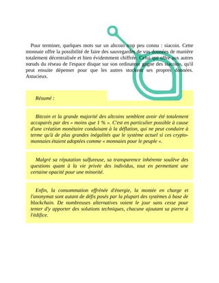 Pour	terminer,	quelques	mots	sur	un	altcoin	trop	peu	connu	:	siacoin.	Cette
monnaie	offre	la	possibilité	de	faire	des	sauvegardes	de	vos	données	de	manière
totalement	décentralisée	et	bien	évidemment	chiffrée.	Celui	qui	offre	aux	autres
nœuds	du	réseau	de	l'espace	disque	sur	son	ordinateur	gagne	des	siacoins,	qu'il
peut	 ensuite	 dépenser	 pour	 que	 les	 autres	 stockent	 ses	 propres	 données.
Astucieux.
	
Résumé	:
Bitcoin	et	la	grande	majorité	des	altcoins	semblent	avoir	été	totalement
accaparés	par	des	«	moins	que	1	%	».	C'est	en	particulier	possible	à	cause
d'une	création	monétaire	conduisant	à	la	déflation,	qui	ne	peut	conduire	à
terme	qu'à	de	plus	grandes	inégalités	que	le	système	actuel	si	ces	crypto-
monnaies	étaient	adoptées	comme	«	monnaies	pour	le	peuple	».	
Malgré	sa	réputation	sulfureuse,	sa	transparence	inhérente	soulève	des
questions	 quant	 à	 la	 vie	 privée	 des	 individus,	 tout	 en	 permettant	 une
certaine	opacité	pour	une	minorité.
Enfin,	 la	 consommation	 effrénée	 d'énergie,	 la	 montée	 en	 charge	 et
l'anonymat	sont	autant	de	défis	posés	par	la	plupart	des	systèmes	à	base	de
blockchain.	 De	 nombreuses	 alternatives	 voient	 le	 jour	 sans	 cesse	 pour
tenter	d'y	apporter	des	solutions	techniques,	chacune	ajoutant	sa	pierre	à
l'édifice.	
 