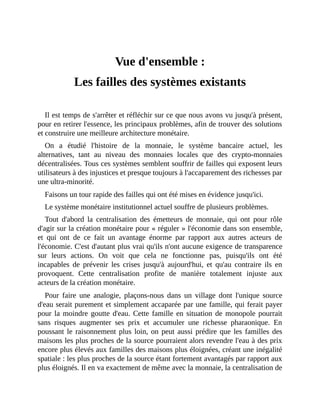 Vue	d'ensemble	:	les	failles	des	systèmes	existants
Vue	d'ensemble	:
Les	failles	des	systèmes	existants
Il	est	temps	de	s'arrêter	et	réfléchir	sur	ce	que	nous	avons	vu	jusqu'à	présent,
pour	en	retirer	l'essence,	les	principaux	problèmes,	afin	de	trouver	des	solutions
et	construire	une	meilleure	architecture	monétaire.	
On	 a	 étudié	 l'histoire	 de	 la	 monnaie,	 le	 système	 bancaire	 actuel,	 les
alternatives,	 tant	 au	 niveau	 des	 monnaies	 locales	 que	 des	 crypto-monnaies
décentralisées.	Tous	ces	systèmes	semblent	souffrir	de	failles	qui	exposent	leurs
utilisateurs	à	des	injustices	et	presque	toujours	à	l'accaparement	des	richesses	par
une	ultra-minorité.
Faisons	un	tour	rapide	des	failles	qui	ont	été	mises	en	évidence	jusqu'ici.
Le	système	monétaire	institutionnel	actuel	souffre	de	plusieurs	problèmes.
Tout	 d'abord	 la	 centralisation	 des	 émetteurs	 de	 monnaie,	 qui	 ont	 pour	 rôle
d'agir	sur	la	création	monétaire	pour	«	réguler	»	l'économie	dans	son	ensemble,
et	 qui	 ont	 de	 ce	 fait	 un	 avantage	 énorme	 par	 rapport	 aux	 autres	 acteurs	 de
l'économie.	C'est	d'autant	plus	vrai	qu'ils	n'ont	aucune	exigence	de	transparence
sur	 leurs	 actions.	 On	 voit	 que	 cela	 ne	 fonctionne	 pas,	 puisqu'ils	 ont	 été
incapables	 de	 prévenir	 les	 crises	 jusqu'à	 aujourd'hui,	 et	 qu'au	 contraire	 ils	 en
provoquent.	 Cette	 centralisation	 profite	 de	 manière	 totalement	 injuste	 aux
acteurs	de	la	création	monétaire.	
Pour	 faire	 une	 analogie,	 plaçons-nous	 dans	 un	 village	 dont	 l'unique	 source
d'eau	serait	purement	et	simplement	accaparée	par	une	famille,	qui	ferait	payer
pour	la	moindre	goutte	d'eau.	Cette	famille	en	situation	de	monopole	pourrait
sans	 risques	 augmenter	 ses	 prix	 et	 accumuler	 une	 richesse	 pharaonique.	 En
poussant	le	raisonnement	plus	loin,	on	peut	aussi	prédire	que	les	familles	des
maisons	les	plus	proches	de	la	source	pourraient	alors	revendre	l'eau	à	des	prix
encore	plus	élevés	aux	familles	des	maisons	plus	éloignées,	créant	une	inégalité
spatiale	:	les	plus	proches	de	la	source	étant	fortement	avantagés	par	rapport	aux
plus	éloignés.	Il	en	va	exactement	de	même	avec	la	monnaie,	la	centralisation	de
 