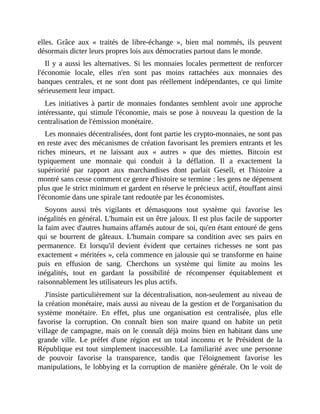 elles.	 Grâce	 aux	 «	 traités	 de	 libre-échange	 »,	 bien	 mal	 nommés,	 ils	 peuvent
désormais	dicter	leurs	propres	lois	aux	démocraties	partout	dans	le	monde.	
Il	y	a	aussi	les	alternatives.	Si	les	monnaies	locales	permettent	de	renforcer
l'économie	 locale,	 elles	 n'en	 sont	 pas	 moins	 rattachées	 aux	 monnaies	 des
banques	centrales,	et	ne	sont	dont	pas	réellement	indépendantes,	ce	qui	limite
sérieusement	leur	impact.
Les	initiatives	 à	partir	de	 monnaies	 fondantes	 semblent	 avoir	 une	 approche
intéressante,	qui	stimule	l'économie,	mais	se	pose	à	nouveau	la	question	de	la
centralisation	de	l'émission	monétaire.
Les	monnaies	décentralisées,	dont	font	partie	les	crypto-monnaies,	ne	sont	pas
en	reste	avec	des	mécanismes	de	création	favorisant	les	premiers	entrants	et	les
riches	 mineurs,	 et	 ne	 laissant	 aux	 «	 autres	 »	 que	 des	 miettes.	 Bitcoin	 est
typiquement	 une	 monnaie	 qui	 conduit	 à	 la	 déflation.	 Il	 a	 exactement	 la
supériorité	 par	 rapport	 aux	 marchandises	 dont	 parlait	 Gesell,	 et	 l'histoire	 a
montré	sans	cesse	comment	ce	genre	d'histoire	se	termine	:	les	gens	ne	dépensent
plus	que	le	strict	minimum	et	gardent	en	réserve	le	précieux	actif,	étouffant	ainsi
l'économie	dans	une	spirale	tant	redoutée	par	les	économistes.	
Soyons	 aussi	 très	 vigilants	 et	 démasquons	 tout	 système	 qui	 favorise	 les
inégalités	en	général.	L'humain	est	un	être	jaloux.	Il	est	plus	facile	de	supporter
la	faim	avec	d'autres	humains	affamés	autour	de	soi,	qu'en	étant	entouré	de	gens
qui	 se	 bourrent	 de	 gâteaux.	 L'humain	 compare	 sa	 condition	 avec	 ses	 pairs	 en
permanence.	 Et	 lorsqu'il	 devient	 évident	 que	 certaines	 richesses	 ne	 sont	 pas
exactement	«	méritées	»,	cela	commence	en	jalousie	qui	se	transforme	en	haine
puis	 en	 effusion	 de	 sang.	 Cherchons	 un	 système	 qui	 limite	 au	 moins	 les
inégalités,	 tout	 en	 gardant	 la	 possibilité	 de	 récompenser	 équitablement	 et
raisonnablement	les	utilisateurs	les	plus	actifs.
J'insiste	particulièrement	sur	la	décentralisation,	non-seulement	au	niveau	de
la	création	monétaire,	mais	aussi	au	niveau	de	la	gestion	et	de	l'organisation	du
système	 monétaire.	 En	 effet,	 plus	 une	 organisation	 est	 centralisée,	 plus	 elle
favorise	 la	 corruption.	 On	 connaît	 bien	 son	 maire	 quand	 on	 habite	 un	 petit
village	de	campagne,	mais	on	le	connaît	déjà	moins	bien	en	habitant	dans	une
grande	 ville.	 Le	 préfet	 d'une	 région	 est	 un	 total	 inconnu	 et	 le	 Président	 de	 la
République	est	tout	simplement	inaccessible.	La	familiarité	avec	une	personne
de	 pouvoir	 favorise	 la	 transparence,	 tandis	 que	 l'éloignement	 favorise	 les
manipulations,	le	lobbying	et	la	corruption	de	manière	générale.	On	le	voit	de
 