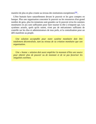 manière	de	plus	en	plus	criante	au	niveau	des	institutions	européennes250	.	
L'être	 humain	 bave	 naturellement	 devant	 le	 pouvoir	 et	 les	 gros	 comptes	 en
banque.	Plus	une	organisation	concentre	le	pouvoir	ou	les	ressources	d'un	grand
nombre	de	gens,	plus	les	tentations	sont	grandes	car	le	pouvoir	et/ou	les	sommes
monétaires	en	jeu	sont	suffisantes	pour	faire	tourner	la	tête	à	n'importe	qui.	Les
systèmes	 actuels,	 quels	 qu'ils	 soient,	 n'ont	 pas	 de	 mécanismes	 suffisants	 de
contrôle	sur	les	élus	et	administrateurs	de	tous	poils,	et	la	centralisation	pose	un
défi	manifeste	au	peuple.
Une	 solution	 acceptable	 pour	 notre	 système	 monétaire	 doit	 être
totalement	décentralisée,	tant	au	niveau	de	sa	création	monétaire	que	son
organisation.	
Une	«	bonne	»	solution	doit	aussi	empêcher	la	monnaie	d'être	une	source
pour	 obtenir	 plus	 de	 pouvoir	 ou	 de	 monnaie	 et	 de	 ne	 pas	 favoriser	 les
inégalités	extrêmes.
 