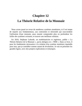 La	Théorie	Relative	de	la	Monnaie
Chapitre	12	
La	Théorie	Relative	de	la	Monnaie
Nous	avons	passé	en	revue	de	nombreux	systèmes	monétaires,	et	il	est	temps
de	 repartir	 aux	 fondamentaux,	 aux	 contraintes	 et	 nécessités	 qui	 sous-tendent
l'utilisation	 d'une	 monnaie,	 pour	 ensuite	 comprendre	 plus	 en	 profondeur	 les
failles	des	systèmes	existants,	et	trouver	une	meilleure	solution.
En	 2010,	 Stéphane	 Laborde,	 un	 mathématicien	 et	 ingénieur,	 publie	 «	 La
Théorie	Relative	de	la	Monnaie	»,	qu'on	abrégera	en	«	TRM	».	Dans	ce	livre,	il
pose	les	fondements	nécessaires	à	la	création	d'un	système	monétaire	équitable
pour	tous,	que	je	considère	comme	autant	de	révolutions.	Je	vais	en	présenter	les
grandes	lignes,	avec	mes	propres	explications	et	remarques.
 