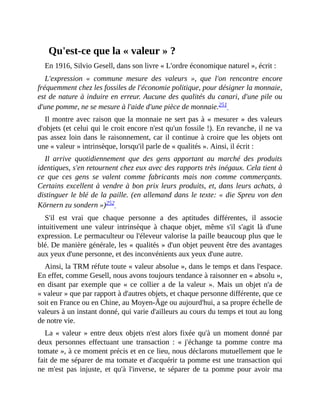 Qu'est-ce	que	la	«	valeur	»	?
En	1916,	Silvio	Gesell,	dans	son	livre	«	L'ordre	économique	naturel	»,	écrit	:
L'expression	 «	 commune	 mesure	 des	 valeurs	 »,	 que	 l'on	 rencontre	 encore
fréquemment	chez	les	fossiles	de	l'économie	politique,	pour	désigner	la	monnaie,
est	de	nature	à	induire	en	erreur.	Aucune	des	qualités	du	canari,	d'une	pile	ou
d'une	pomme,	ne	se	mesure	à	l'aide	d'une	pièce	de	monnaie.251		
Il	montre	avec	raison	que	la	monnaie	ne	sert	pas	à	«	mesurer	»	des	valeurs
d'objets	(et	celui	qui	le	croit	encore	n'est	qu'un	fossile	!).	En	revanche,	il	ne	va
pas	assez	loin	dans	le	raisonnement,	car	il	continue	à	croire	que	les	objets	ont
une	«	valeur	»	intrinsèque,	lorsqu'il	parle	de	«	qualités	».	Ainsi,	il	écrit	:	
Il	 arrive	 quotidiennement	 que	 des	 gens	 apportant	 au	 marché	 des	 produits
identiques,	s'en	retournent	chez	eux	avec	des	rapports	très	inégaux.	Cela	tient	à
ce	 que	 ces	 gens	 se	 valent	 comme	 fabricants	 mais	 non	 comme	 commerçants.
Certains	excellent	à	vendre	à	bon	prix	leurs	produits,	et,	dans	leurs	achats,	à
distinguer	le	blé	de	la	paille.	(en	allemand	dans	le	texte:	«	die	Spreu	von	den
Körnern	zu	sondern	»)252		
S'il	 est	 vrai	 que	 chaque	 personne	 a	 des	 aptitudes	 différentes,	 il	 associe
intuitivement	 une	 valeur	 intrinsèque	 à	 chaque	 objet,	 même	 s'il	 s'agit	 là	 d'une
expression.	Le	permaculteur	ou	l'éleveur	valorise	la	paille	beaucoup	plus	que	le
blé.	De	manière	générale,	les	«	qualités	»	d'un	objet	peuvent	être	des	avantages
aux	yeux	d'une	personne,	et	des	inconvénients	aux	yeux	d'une	autre.	
Ainsi,	la	TRM	réfute	toute	«	valeur	absolue	»,	dans	le	temps	et	dans	l'espace.
En	effet,	comme	Gesell,	nous	avons	toujours	tendance	à	raisonner	en	«	absolu	»,
en	disant	par	exemple	que	«	ce	collier	a	de	la	valeur	».	Mais	un	objet	n'a	de
«	valeur	»	que	par	rapport	à	d'autres	objets,	et	chaque	personne	différente,	que	ce
soit	en	France	ou	en	Chine,	au	Moyen-Âge	ou	aujourd'hui,	a	sa	propre	échelle	de
valeurs	à	un	instant	donné,	qui	varie	d'ailleurs	au	cours	du	temps	et	tout	au	long
de	notre	vie.	
La	«	valeur	»	entre	deux	objets	n'est	alors	fixée	qu'à	un	moment	donné	par
deux	 personnes	 effectuant	 une	 transaction	 :	 «	j'échange	 ta	 pomme	 contre	 ma
tomate	»,	à	ce	moment	précis	et	en	ce	lieu,	nous	déclarons	mutuellement	que	le
fait	de	me	séparer	de	ma	tomate	et	d'acquérir	ta	pomme	est	une	transaction	qui
ne	 m'est	 pas	 injuste,	 et	 qu'à	 l'inverse,	 te	 séparer	 de	 ta	 pomme	 pour	 avoir	 ma
 