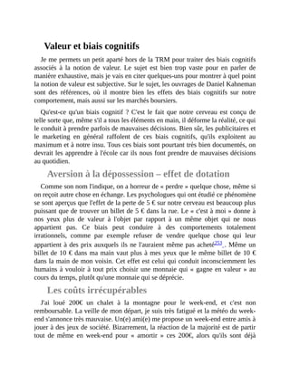 Valeur	et	biais	cognitifs
Je	me	permets	un	petit	aparté	hors	de	la	TRM	pour	traiter	des	biais	cognitifs
associés	 à	 la	 notion	 de	 valeur.	 Le	 sujet	 est	 bien	 trop	 vaste	 pour	 en	 parler	 de
manière	exhaustive,	mais	je	vais	en	citer	quelques-uns	pour	montrer	à	quel	point
la	notion	de	valeur	est	subjective.	Sur	le	sujet,	les	ouvrages	de	Daniel	Kahneman
sont	 des	 références,	 où	 il	 montre	 bien	 les	 effets	 des	 biais	 cognitifs	 sur	 notre
comportement,	mais	aussi	sur	les	marchés	boursiers.	
Qu'est-ce	qu'un	biais	cognitif	?	C'est	le	fait	que	notre	cerveau	est	conçu	de
telle	sorte	que,	même	s'il	a	tous	les	éléments	en	main,	il	déforme	la	réalité,	ce	qui
le	conduit	à	prendre	parfois	de	mauvaises	décisions.	Bien	sûr,	les	publicitaires	et
le	 marketing	 en	 général	 raffolent	 de	 ces	 biais	 cognitifs,	 qu'ils	 exploitent	 au
maximum	et	à	notre	insu.	Tous	ces	biais	sont	pourtant	très	bien	documentés,	on
devrait	les	apprendre	à	l'école	car	ils	nous	font	prendre	de	mauvaises	décisions
au	quotidien.	
Aversion	à	la	dépossession	–	effet	de	dotation
Comme	son	nom	l'indique,	on	a	horreur	de	«	perdre	»	quelque	chose,	même	si
on	reçoit	autre	chose	en	échange.	Les	psychologues	qui	ont	étudié	ce	phénomène
se	sont	aperçus	que	l'effet	de	la	perte	de	5	€	sur	notre	cerveau	est	beaucoup	plus
puissant	que	de	trouver	un	billet	de	5	€	dans	la	rue.	Le	«	c'est	à	moi	»	donne	à
nos	 yeux	 plus	 de	 valeur	 à	 l'objet	 par	 rapport	 à	 un	 même	 objet	 qui	 ne	 nous
appartient	 pas.	 Ce	 biais	 peut	 conduire	 à	 des	 comportements	 totalement
irrationnels,	 comme	 par	 exemple	 refuser	 de	 vendre	 quelque	 chose	 qui	 leur
appartient	à	des	prix	auxquels	ils	ne	l'auraient	même	pas	acheté253	.	Même	un
billet	de	10	€	dans	ma	main	vaut	plus	à	mes	yeux	que	le	même	billet	de	10	€
dans	la	main	de	mon	voisin.	Cet	effet	est	celui	qui	conduit	inconsciemment	les
humains	à	vouloir	à	tout	prix	choisir	une	monnaie	qui	«	gagne	en	valeur	»	au
cours	du	temps,	plutôt	qu'une	monnaie	qui	se	déprécie.	
Les	coûts	irrécupérables
J'ai	 loué	 200€	 un	 chalet	 à	 la	 montagne	 pour	 le	 week-end,	 et	 c'est	 non
remboursable.	La	veille	de	mon	départ,	je	suis	très	fatigué	et	la	météo	du	week-
end	s'annonce	très	mauvaise.	Un(e)	ami(e)	me	propose	un	week-end	entre	amis	à
jouer	à	des	jeux	de	société.	Bizarrement,	la	réaction	de	la	majorité	est	de	partir
tout	 de	 même	 en	 week-end	 pour	 «	 amortir	 »	 ces	 200€,	alors	qu'ils	 sont	 déjà
 