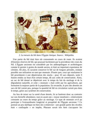 2.	La	mesure	du	blé	dans	l'Égypte	Antique.	Source	:	Wikipédia.
Une	 partie	 du	 blé	 était	 bien	 sûr	 consommée	 en	 cours	 de	 route.	 Ils	 avaient
d'énormes	réserves	de	blé,	qui	poussait	facilement	par	la	providence	des	crues	du
Nil.	 L'Égypte	 ancienne	 est	 considérée	 par	 les	 anthropologues	 et	 archéologues
comme	le	grenier	à	grains	du	monde	ancien,	et	était	un	important	exportateur	de
céréales.	De	plus,	ils	savaient	conserver	le	blé	sur	de	longues	périodes,	rendant
possible	son	utilisation	en	tant	que	monnaie.	D'autre	part,	ceux	qui	stockaient	le
blé	procédaient	à	 une	 dépréciation	 des	 stocks	 :	 pour	 10	 sacs	 déposés,	 seuls	 9
étaient	rendus	au	bout	d'un	certain	temps,	dû	aux	coûts	de	conservation.	Ainsi,
un	 sac	 de	 blé	 donné	 se	 dépréciait	 avec	 le	 temps	 du	 fait	 du	 stockage	 et	 de	 la
dégradation	naturelle,	et	cette	«	monnaie	»	était	créée	par	les	agriculteurs,	qui
formaient	la	majeure	partie	de	la	population.	En	revanche,	le	prix	des	denrées	en
sacs	de	blé	variait	peu,	puisque	la	quantité	de	blé	en	circulation	variait	peu	dans
le	temps,	grâce	aux	systèmes	de	conservation.	
Au	lieu	de	miser	sur	la	rareté	d'une	denrée,	ils	se	basèrent	donc	au	contraire
sur	son	éternelle	abondance,	tout	en	ayant	une	«	masse	monétaire	»	relativement
constante	 au	cours	du	temps	grâce	au	stockage.	Ce	type	de	monnaie	a-t-il	pu
participer	 à	 l'extraordinaire	 longévité	 et	 prospérité	 de	 l'Égypte	 ancienne	 ?	 Ce
portrait	un	peu	idyllique	est	bien	sûr	à	relativiser	:	une	grande	partie	des	récoltes
était	 «	 confisquée	 »	 en	 impôts,	 Pharaon	 savait	 très	 bien	 s'accaparer	 les
 