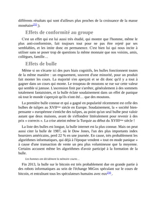 différents	résultats	qui	sont	d'ailleurs	plus	proches	de	la	croissance	de	la	masse
monétaire255	).	
Effets	de	conformité	au	groupe
C'est	un	effet	qui	est	lui	aussi	très	étudié,	qui	montre	que	l'homme,	même	le
plus	 anti-conformiste,	 fait	 toujours	 tout	 pour	 ne	 pas	 être	 rejeté	 par	 ses
semblables,	 et	 les	 imite	 donc	 en	 permanence.	 C'est	 bien	 lui	 qui	 nous	 incite	 à
utiliser	sans	se	poser	trop	de	questions	la	même	monnaie	que	nos	voisins,	amis,
collègues,	famille…	
Effets	de	bulle
Même	si	on	s'écarte	ici	des	purs	biais	cognitifs,	les	bulles	fonctionnent	toutes
de	la	même	manière	:	un	engouement,	souvent	d'une	minorité,	pour	un	produit
fait	 monter	 les	 cours.	 La	 majorité	 s'en	 aperçoit	 et	 se	 dit	 donc	 qu'il	 y	 a	 tout	 à
gagner	dans	un	cours	qui	monte.	Le	troupeau	de	moutons	se	rue	sur	cette	valeur
qui	semble	si	juteuse.	L'ascension	finit	par	s'arrêter,	généralement	à	des	sommets
totalement	fantaisistes,	et	la	bulle	éclate	soudainement	dans	un	effet	de	panique
où	tout	le	monde	s'aperçoit	qu'ils	n'ont	été…	que	des	moutons.
La	première	bulle	connue	et	qui	a	gagné	en	popularité	récemment	est	celle	des
bulbes	de	tulipes	au	XVIIème	siècle	en	Europe.	Soudainement,	la	«	société	bien-
pensante	»	européenne	s'entiche	des	tulipes,	au	point	qu'un	seul	bulbe	peut	valoir
autant	que	deux	maisons,	avant	de	s'effondrer	littéralement	pour	revenir	à	des
prix	«	corrects	».	La	crise	atteint	même	la	Turquie	au	début	du	XVIIIème	siècle	!
La	liste	des	bulles	est	longue,	la	bulle	internet	est	la	plus	connue.	Mais	on	peut
aussi	citer	 la	 bulle	 de	 1987,	 où	 le	 Dow	 Jones,	 l'un	 des	 plus	 importants	 index
boursiers	américains,	perd	22	%	en	une	journée.	En	cause,	très	probablement	les
algorithmes	informatiques,	qui	déjà	à	l'époque	vendent	«	tout	en	mode	panique	»
à	cause	d'une	 transaction	 de	 vente	 un	 peu	 plus	 volumineuse	 que	 la	 moyenne.
Certains	 accusent	même	les	algorithmes	d'avoir	participé	à	la	formation	 de	 la
bulle.
Les	hommes	ont	décidément	la	mémoire	courte…
Fin	2013,	la	bulle	sur	le	bitcoin	est	très	probablement	due	en	grande	partie	à
des	robots	informatiques	au	sein	de	l'échange	MtGox	spéculant	sur	le	cours	de
bitcoin,	et	entraînant	tous	les	spéculateurs	humains	avec	eux256	.
 