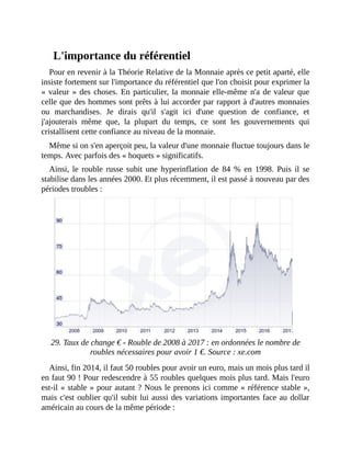 L'importance	du	référentiel
Pour	en	revenir	à	la	Théorie	Relative	de	la	Monnaie	après	ce	petit	aparté,	elle
insiste	fortement	sur	l'importance	du	référentiel	que	l'on	choisit	pour	exprimer	la
«	valeur	»	des	choses.	En	particulier,	la	monnaie	elle-même	n'a	de	valeur	que
celle	que	des	hommes	sont	prêts	à	lui	accorder	par	rapport	à	d'autres	monnaies
ou	 marchandises.	 Je	 dirais	 qu'il	 s'agit	 ici	 d'une	 question	 de	 confiance,	 et
j'ajouterais	 même	 que,	 la	 plupart	 du	 temps,	 ce	 sont	 les	 gouvernements	 qui
cristallisent	cette	confiance	au	niveau	de	la	monnaie.
Même	si	on	s'en	aperçoit	peu,	la	valeur	d'une	monnaie	fluctue	toujours	dans	le
temps.	Avec	parfois	des	«	hoquets	»	significatifs.
Ainsi,	 le	 rouble	 russe	subit	une	hyperinflation	 de	 84	 %	 en	 1998.	 Puis	 il	 se
stabilise	dans	les	années	2000.	Et	plus	récemment,	il	est	passé	à	nouveau	par	des
périodes	troubles	:
		
29.	Taux	de	change	€	-	Rouble	de	2008	à	2017	:	en	ordonnées	le	nombre	de
roubles	nécessaires	pour	avoir	1	€.	Source	:	xe.com
Ainsi,	fin	2014,	il	faut	50	roubles	pour	avoir	un	euro,	mais	un	mois	plus	tard	il
en	faut	90	!	Pour	redescendre	à	55	roubles	quelques	mois	plus	tard.	Mais	l'euro
est-il	«	stable	»	pour	autant	?	Nous	le	prenons	ici	comme	«	référence	stable	»,
mais	c'est	oublier	qu'il	subit	lui	aussi	des	variations	importantes	face	au	dollar
américain	au	cours	de	la	même	période	:
 