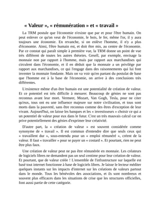 «	Valeur	»,	«	rémunération	»	et	«	travail	»
La	 TRM	 postule	 que	 l'économie	 n'existe	 que	 par	 et	 pour	 l'être	 humain.	 On
peut	 enlever	 ce	 qu'on	 veut	 de	 l'économie,	 le	 bois,	 le	 fer,	 même	 l'or,	 il	 y	 aura
toujours	 une	 économie.	 En	 revanche,	 si	 on	 enlève	 l'homme,	 il	 n'y	 a	 plus
d'économie.	Ainsi,	l'être	humain	est,	et	doit	être	mis,	au	centre	de	l'économie.
Par	ce	constat	qui	paraît	simple	à	première	vue,	la	TRM	donne	un	point	de	vue
très	 différent	 de	 toutes	 les	 autres	 théories.	 Gesell,	 par	 exemple,	 envisage	 la
monnaie	 non	 par	 rapport	 à	 l'homme,	 mais	 par	 rapport	 aux	 marchandises	 qui
circulent	 dans	 l'économie,	 et	 il	 en	 déduit	 que	 la	 monnaie	 a	 un	 privilège	 par
rapport	aux	marchandises,	ce	qui	l'engage	dans	des	raisonnements	qui	lui	font
inventer	la	monnaie	fondante.	Mais	on	va	voir	qu'en	partant	du	postulat	de	base
que	 l'homme	 est	 à	 la	 base	 de	 l'économie,	 on	 arrive	 à	 des	 conclusions	 très
différentes.
L'existence	même	d'un	être	humain	est	une	potentialité	de	création	de	valeur.
Et	 ce	 potentiel	 est	 très	 difficile	 à	 mesurer.	 Beaucoup	 de	 génies	 ne	 sont	 pas
reconnus	 avant	 leur	 mort.	 Vermeer,	 Mozart,	 Van	 Gogh,	 Tesla,	 pour	 ne	 citer
qu'eux,	 tous	 ont	 eu	 une	 influence	 majeure	 sur	 notre	 civilisation,	 et	 tous	 sont
morts	dans	la	pauvreté,	sans	être	reconnus	comme	des	êtres	d'exception	de	leur
vivant.	Aujourd'hui,	on	laisse	les	banques	et	les	«	investisseurs	»	choisir	ce	qui	a
un	potentiel	de	valeur	pour	eux	dans	le	futur.	C'est	un	très	mauvais	calcul	car	on
prive	potentiellement	des	génies	d'exprimer	leur	créativité.	
D'autre	 part,	 la	 «	 création	 de	 valeur	 »	 est	 souvent	 considérée	 comme
synonyme	 de	 «	 travail	 ».	 Il	 est	 commun	 d'entendre	 dire	 que	 seuls	 ceux	 qui
«	 travaillent	 dur	 »,	 sous-entendu	 pour	 un	 «	 emploi	 rémunéré	 »,	 créent	 de	 la
valeur.	Il	faut	«	travailler	»	pour	se	payer	un	«	costard	».	Et	pourtant,	rien	ne	peut
être	plus	faux.
Une	création	de	valeur	peut	ne	pas	être	rémunérée	en	monnaie.	Les	créateurs
de	logiciels	libres	ne	demandent	pas	un	seul	centime	pour	leur	création	de	valeur.
Et	pourtant,	que	de	valeur	créée	!	L'ensemble	de	l'infrastructure	sur	laquelle	est
basé	tout	internet	fonctionne	à	base	de	logiciels	libres.	Je	laisse	le	lecteur	méditer
quelques	instants	sur	les	impacts	d'internet	sur	les	créations	de	valeurs	partout
dans	 le	 monde.	 Tous	 les	 bénévoles	 des	 associations,	 et	 ils	 sont	 nombreux	 et
souvent	plus	efficaces	dans	les	situations	de	crise	que	les	structures	officielles,
font	aussi	partie	de	cette	catégorie.
 