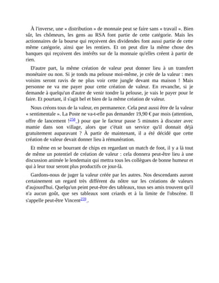À	l'inverse,	une	«	distribution	»	de	monnaie	peut	se	faire	sans	«	travail	».	Bien
sûr,	 les	 chômeurs,	 les	 gens	 au	 RSA	 font	 partie	 de	 cette	 catégorie.	 Mais	 les
actionnaires	de	la	bourse	qui	reçoivent	des	dividendes	font	aussi	partie	de	cette
même	 catégorie,	 ainsi	 que	 les	 rentiers.	 Et	 on	 peut	 dire	 la	 même	 chose	 des
banques	qui	reçoivent	des	intérêts	sur	de	la	monnaie	qu'elles	créent	à	partir	de
rien.	
D'autre	 part,	 la	 même	 création	 de	 valeur	 peut	 donner	 lieu	 à	 un	 transfert
monétaire	ou	non.	Si	je	tonds	ma	pelouse	moi-même,	je	crée	de	la	valeur	:	mes
voisins	 seront	 ravis	 de	 ne	 plus	 voir	 cette	 jungle	 devant	 ma	 maison	 !	 Mais
personne	 ne	 va	 me	 payer	 pour	 cette	 création	 de	 valeur.	 En	 revanche,	 si	 je
demande	à	quelqu'un	d'autre	de	venir	tondre	la	pelouse,	je	vais	le	payer	pour	le
faire.	Et	pourtant,	il	s'agit	bel	et	bien	de	la	même	création	de	valeur.
Nous	créons	tous	de	la	valeur,	en	permanence.	Cela	peut	aussi	être	de	la	valeur
«	sentimentale	».	La	Poste	ne	va-t-elle	pas	demander	19,90	€	par	mois	(attention,
offre	de	lancement	!258	)	 pour	 que	 le	 facteur	 passe	 5	 minutes	 à	 discuter	 avec
mamie	 dans	 son	 village,	 alors	 que	 c'était	 un	 service	 qu'il	 donnait	 déjà
gratuitement	 auparavant	 ?	 À	 partir	 de	 maintenant,	 il	 a	 été	 décidé	 que	 cette
création	de	valeur	devait	donner	lieu	à	rémunération.	
Et	même	en	se	bourrant	de	chips	en	regardant	un	match	de	foot,	il	y	a	là	tout
de	même	un	potentiel	de	création	de	valeur	:	cela	donnera	peut-être	lieu	à	une
discussion	animée	le	lendemain	qui	mettra	tous	les	collègues	de	bonne	humeur	et
qui	à	leur	tour	seront	plus	productifs	ce	jour-là.	
Gardons-nous	de	juger	la	valeur	créée	par	les	autres.	Nos	descendants	auront
certainement	 un	 regard	 très	 différent	 du	 nôtre	 sur	 les	 créations	 de	 valeurs
d'aujourd'hui.	Quelqu'un	peint	peut-être	des	tableaux,	tous	ses	amis	trouvent	qu'il
n'a	 aucun	 goût,	 que	 ses	 tableaux	 sont	 criards	 et	 à	 la	 limite	 de	 l'obscène.	 Il
s'appelle	peut-être	Vincent259	.	
 