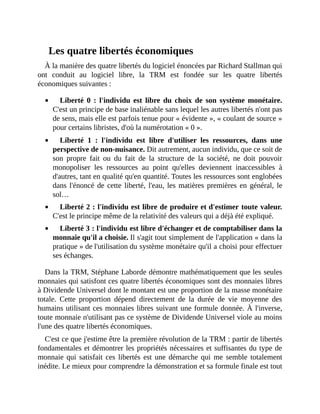 Les	quatre	libertés	économiques
À	la	manière	des	quatre	libertés	du	logiciel	énoncées	par	Richard	Stallman	qui
ont	 conduit	 au	 logiciel	 libre,	 la	 TRM	 est	 fondée	 sur	 les	 quatre	 libertés
économiques	suivantes	:
Liberté	 0	 :	 l'individu	 est	 libre	 du	 choix	 de	 son	 système	 monétaire.
C'est	un	principe	de	base	inaliénable	sans	lequel	les	autres	libertés	n'ont	pas
de	sens,	mais	elle	est	parfois	tenue	pour	«	évidente	»,	«	coulant	de	source	»
pour	certains	libristes,	d'où	la	numérotation	«	0	».	
Liberté	 1	 :	 l'individu	 est	 libre	 d'utiliser	 les	 ressources,	 dans	 une
perspective	de	non-nuisance.	Dit	autrement,	aucun	individu,	que	ce	soit	de
son	 propre	 fait	 ou	 du	 fait	 de	 la	 structure	 de	 la	 société,	 ne	 doit	 pouvoir
monopoliser	 les	 ressources	 au	 point	 qu'elles	 deviennent	 inaccessibles	 à
d'autres,	tant	en	qualité	qu'en	quantité.	Toutes	les	ressources	sont	englobées
dans	l'énoncé	de	cette	liberté,	l'eau,	les	matières	premières	en	général,	le
sol…
Liberté	2	:	l'individu	est	libre	de	produire	et	d'estimer	toute	valeur.
C'est	le	principe	même	de	la	relativité	des	valeurs	qui	a	déjà	été	expliqué.	
Liberté	3	:	l'individu	est	libre	d'échanger	et	de	comptabiliser	dans	la
monnaie	qu'il	a	choisie.	Il	s'agit	tout	simplement	de	l'application	«	dans	la
pratique	»	de	l'utilisation	du	système	monétaire	qu'il	a	choisi	pour	effectuer
ses	échanges.
Dans	la	TRM,	Stéphane	Laborde	démontre	mathématiquement	que	les	seules
monnaies	qui	satisfont	ces	quatre	libertés	économiques	sont	des	monnaies	libres
à	Dividende	Universel	dont	le	montant	est	une	proportion	de	la	masse	monétaire
totale.	 Cette	 proportion	 dépend	 directement	 de	 la	 durée	 de	 vie	 moyenne	 des
humains	utilisant	ces	monnaies	libres	suivant	une	formule	donnée.	À	l'inverse,
toute	monnaie	n'utilisant	pas	ce	système	de	Dividende	Universel	viole	au	moins
l'une	des	quatre	libertés	économiques.
C'est	ce	que	j'estime	être	la	première	révolution	de	la	TRM	:	partir	de	libertés
fondamentales	et	démontrer	les	propriétés	nécessaires	et	suffisantes	du	type	de
monnaie	qui	satisfait	 ces	libertés	est	une	démarche	qui	 me	 semble	 totalement
inédite.	Le	mieux	pour	comprendre	la	démonstration	et	sa	formule	finale	est	tout
 