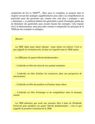 simplement	 de	 lire	 la	 TRM260	 .	 Mais	 pour	 la	 compléter,	 je	 propose	 dans	 le
chapitre	suivant	des	analogies	supplémentaires	pour	aider	à	sa	compréhension	en
particulier	 pour	 des	 personnes	 qui,	 comme	 moi,	 sont	 plus	 «	 pratiques	 »	 que
«	théoriques	»,	et	préfèrent	déduire	des	généralités	à	partir	d'exemples	plutôt	que
de	 démontrer	des	généralités	pour	ensuite	fournir	des	exemples.	Cela	n'ajoute
rien	à	la	démonstration,	mais	peut	aider	certains	à	comprendre	les	principes	de	la
TRM	par	des	exemples	et	analogies.	
	
Résumé	:
La	TRM	réfute	toute	valeur	absolue	:	toute	valeur	est	relative.	C'est	ce
que	j'appelle	la	révolution	zéro,	la	base	sur	laquelle	toute	la	TRM	repose.
La	TRM	pose	les	quatre	libertés	fondamentales	:
-	L'individu	est	libre	du	choix	de	son	système	monétaire
-	 L'individu	 est	 libre	 d'utiliser	 les	 ressources,	 dans	 une	 perspective	 de
non-nuisance
-	L'individu	est	libre	de	produire	et	d'estimer	toute	valeur
-	 L'individu	 est	 libre	 d'échanger	 et	 de	 comptabiliser	 dans	 la	 monnaie
choisie
La	 TRM	 démontre	 que	 seule	 une	 monnaie	 libre	 à	 base	 de	 Dividende
Universel	 peut	 satisfaire	 ces	 quatre	 libertés	 fondamentales	 :	 c'est	 ce	 que
j'appelle	la	première	révolution	de	la	TRM.
 