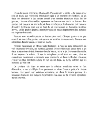 L'eau	du	bassin	représente	l'humanité.	Prenons	une	«	photo	»	du	bassin	avec
son	jet	d'eau,	qui	représente	l'humanité	figée	à	un	moment	de	l'histoire.	Le	jet
d'eau	 est	 constitué	 à	 cet	 instant	 donné	 d'un	 nombre	 important	 mais	 fini	 de
gouttes,	 chacune	 d'entre-elles	 représente	 un	 humain	 en	 vie	 à	 cet	 instant.	 Les
gouttes	qui	viennent	de	sortir	du	jet	d'eau	représentent	les	humains	qui	viennent
de	naître.	Celles	qui	sont	tout	en	haut	du	jet	représentent	les	humains	en	milieu
de	vie.	Et	les	gouttes	prêtes	à	retomber	dans	le	bassin	représentent	les	humains
sur	le	point	de	mourir.
Prenons	 une	 nouvelle	 photo	 un	 instant	 plus	 tard.	 Chaque	 goutte	 a	 un	 peu
avancé,	de	nouvelles	gouttes	ont	apparu,	ce	sont	les	nouveaux	nés,	d'autres	sont
retombées	dans	le	bassin,	ce	sont	les	morts.	
Prenons	maintenant	un	film	de	cette	fontaine	:	à	l'aide	de	cette	métaphore,	on
voit	l'humanité	évoluer,	les	humains-gouttes	se	succédant	sans	cesse	dans	le	jet
d'eau	et	retombant	inévitablement	dans	le	bassin,	mais	le	jet	d'eau	semble	stable,
il	 est	 toujours	 le	 même.	 Là	 où	 la	 métaphore	 prend	 tout	 son	 sens,	 c'est	 en
considérant	maintenant	la	monnaie	aussi	comme	le	jet	d'eau	:	elle	doit	elle-aussi
évoluer	en	flux	constant	comme	le	flux	du	jet	d'eau,	au	même	rythme	que	les
humains	qu'elle	sert.
Ce	 système	 fait	 donc	 en	 sorte	 que	 la	 création	 monétaire	 suive	 le	 flux
d'humains,	 et	 ne	 privilégie	 donc	 personne,	 ni	 dans	 l'espace	 puisqu'à	 chaque
humain	 correspond	 une	 création	 monétaire,	 ni	 dans	 le	 temps	 puisque	 les
nouveaux	humains	qui	naissent	bénéficient	eux-aussi	de	la	création	monétaire
durant	leur	vie.
 