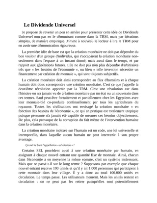 Le	Dividende	Universel
Je	propose	de	revenir	un	peu	en	arrière	pour	présenter	cette	idée	de	Dividende
Universel	non	pas	en	le	démontrant	comme	dans	la	TRM,	mais	par	itérations
simples,	de	manière	empirique.	J'invite	à	nouveau	le	lecteur	à	lire	la	TRM	pour
en	avoir	une	démonstration	rigoureuse.	
La	première	idée	de	base	est	que	la	création	monétaire	ne	doit	pas	dépendre	du
bon	vouloir	d'un	groupe	d'individus,	qui	s'accaparent	la	création	monétaire	non-
seulement	 dans	 l'espace	 à	 un	 instant	 donné,	 mais	 aussi	 dans	 le	 temps,	 et	 par
rapport	aux	générations	futures.	Elle	ne	doit	pas	non	plus	dépendre	d'arbitraires
tels	 que	 «	 les	 besoins	 de	 l'économie	 »,	 ou	 bien	 «	 telle	 invention	 nécessite	 un
financement	par	création	de	monnaie	»,	qui	sont	toujours	subjectifs.	
La	création	monétaire	doit	ainsi	correspondre	au	flux	d'humains	et	à	chaque
humain	doit	donc	correspondre	une	création	monétaire.	C'est	ce	que	j'appelle	la
deuxième	 révolution	 apportée	 par	 la	 TRM.	 C'est	 une	 révolution	 car	 dans
l'histoire	on	n'a	jamais	vu	de	création	monétaire	par	un	état	ou	un	souverain	dans
ces	termes.	Sauf	peut-être	fortuitement	et	partiellement	chez	les	Égyptiens	avec
leur	 monnaie-blé	 co-produite	 continuellement	 par	 tous	 les	 agriculteurs	 du
royaume.	 Toutes	 les	 civilisations	 ont	 envisagé	 la	 création	 monétaire	 «	 en
fonction	des	besoins	de	l'économie	»,	ce	qui	en	pratique	est	totalement	utopique
puisque	personne	n'a	jamais	été	capable	de	mesurer	ces	besoins	objectivement.
De	plus,	cela	provoque	de	la	corruption	du	fait	même	de	l'intervention	humaine
dans	la	création	monétaire.	
La	création	monétaire	indexée	sur	l'humain	est	un	code,	une	loi	universelle	et
intemporelle,	 dans	 laquelle	 aucun	 humain	 ne	 peut	 intervenir	 à	 son	 propre
avantage.
Ça	mérite	bien	l'appellation	«	révolution	»	!
Certains	 SEL	 procèdent	 aussi	 à	 une	 création	 monétaire	 par	 humain,	 en
assignant	à	chaque	nouvel	entrant	une	quantité	fixe	de	monnaie.	Ainsi,	chacun
dans	 l'économie	 a	 en	 moyenne	 la	 même	 somme,	 c'est	 un	 système	 intéressant.
Mais	que	se	passe-t-il	sur	le	long	terme	?	Supposons	par	exemple	que	chaque
nouvel	entrant	reçoive	100	unités	et	qu'il	y	ait	1.000	personnes	qui	participent	à
cette	 monnaie	 dans	 leur	 village.	 Il	 y	 a	 donc	 au	 total	 100.000	 unités	 en
circulation.	Le	temps	passe.	Les	utilisateurs	meurent.	Mais	les	unités	restent	en
circulation	 :	 on	 ne	 peut	 pas	 les	 retirer	 puisqu'elles	 sont	 potentiellement
 