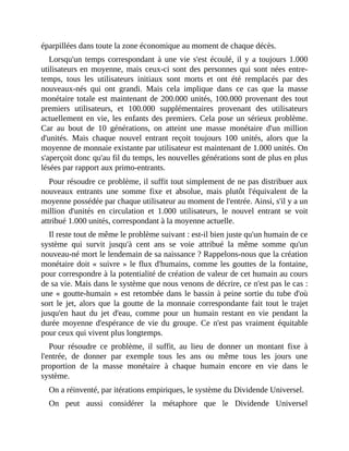 éparpillées	dans	toute	la	zone	économique	au	moment	de	chaque	décès.	
Lorsqu'un	temps	correspondant	à	une	vie	s'est	écoulé,	il	y	a	toujours	1.000
utilisateurs	en	moyenne,	mais	ceux-ci	sont	des	personnes	qui	 sont	nées	entre-
temps,	 tous	 les	 utilisateurs	 initiaux	 sont	 morts	 et	 ont	 été	 remplacés	 par	 des
nouveaux-nés	 qui	 ont	 grandi.	 Mais	 cela	 implique	 dans	 ce	 cas	 que	 la	 masse
monétaire	totale	est	maintenant	de	200.000	unités,	100.000	provenant	des	tout
premiers	 utilisateurs,	 et	 100.000	 supplémentaires	 provenant	 des	 utilisateurs
actuellement	en	vie,	les	enfants	des	premiers.	Cela	pose	un	sérieux	problème.
Car	 au	 bout	 de	 10	 générations,	 on	 atteint	 une	 masse	 monétaire	 d'un	 million
d'unités.	 Mais	 chaque	 nouvel	 entrant	 reçoit	 toujours	 100	 unités,	 alors	 que	 la
moyenne	de	monnaie	existante	par	utilisateur	est	maintenant	de	1.000	unités.	On
s'aperçoit	donc	qu'au	fil	du	temps,	les	nouvelles	générations	sont	de	plus	en	plus
lésées	par	rapport	aux	primo-entrants.
Pour	résoudre	ce	problème,	il	suffit	tout	simplement	de	ne	pas	distribuer	aux
nouveaux	 entrants	 une	 somme	 fixe	 et	 absolue,	 mais	 plutôt	 l'équivalent	 de	 la
moyenne	possédée	par	chaque	utilisateur	au	moment	de	l'entrée.	Ainsi,	s'il	y	a	un
million	 d'unités	 en	 circulation	 et	 1.000	 utilisateurs,	 le	 nouvel	 entrant	 se	 voit
attribué	1.000	unités,	correspondant	à	la	moyenne	actuelle.
Il	reste	tout	de	même	le	problème	suivant	:	est-il	bien	juste	qu'un	humain	de	ce
système	 qui	 survit	 jusqu'à	 cent	 ans	 se	 voie	 attribué	 la	 même	 somme	 qu'un
nouveau-né	mort	le	lendemain	de	sa	naissance	?	Rappelons-nous	que	la	création
monétaire	doit	«	suivre	»	le	flux	d'humains,	comme	les	gouttes	de	la	fontaine,
pour	correspondre	à	la	potentialité	de	création	de	valeur	de	cet	humain	au	cours
de	sa	vie.	Mais	dans	le	système	que	nous	venons	de	décrire,	ce	n'est	pas	le	cas	:
une	«	goutte-humain	»	est	retombée	dans	le	bassin	à	peine	sortie	du	tube	d'où
sort	le	jet,	alors	que	la	goutte	de	la	monnaie	correspondante	fait	tout	le	trajet
jusqu'en	 haut	 du	 jet	 d'eau,	 comme	 pour	 un	 humain	 restant	 en	 vie	 pendant	 la
durée	moyenne	d'espérance	de	vie	du	groupe.	Ce	n'est	pas	vraiment	équitable
pour	ceux	qui	vivent	plus	longtemps.
Pour	 résoudre	 ce	 problème,	 il	 suffit,	 au	 lieu	 de	 donner	 un	 montant	 fixe	 à
l'entrée,	 de	 donner	 par	 exemple	 tous	 les	 ans	 ou	 même	 tous	 les	 jours	 une
proportion	 de	 la	 masse	 monétaire	 à	 chaque	 humain	 encore	 en	 vie	 dans	 le
système.
On	a	réinventé,	par	itérations	empiriques,	le	système	du	Dividende	Universel.
On	 peut	 aussi	 considérer	 la	 métaphore	 que	 le	 Dividende	 Universel
 
