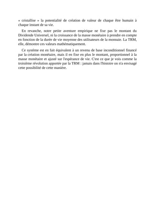 «	 cristallise	 »	 la	 potentialité	 de	 création	 de	 valeur	 de	 chaque	 être	 humain	 à
chaque	instant	de	sa	vie.
En	 revanche,	 notre	 petite	 aventure	 empirique	 ne	 fixe	 pas	 le	 montant	 du
Dividende	Universel,	ni	la	croissance	de	la	masse	monétaire	à	prendre	en	compte
en	fonction	de	la	durée	de	vie	moyenne	des	utilisateurs	de	la	monnaie.	La	TRM,
elle,	démontre	ces	valeurs	mathématiquement.
Ce	système	est	en	fait	équivalent	à	un	revenu	de	base	inconditionnel	financé
par	la	création	monétaire,	mais	il	en	fixe	en	plus	le	montant,	proportionnel	à	la
masse	monétaire	et	ajusté	sur	l'espérance	de	vie.	C'est	ce	que	je	vois	comme	la
troisième	révolution	apportée	par	la	TRM	:	jamais	dans	l'histoire	on	n'a	envisagé
cette	possibilité	de	cette	manière.	
 