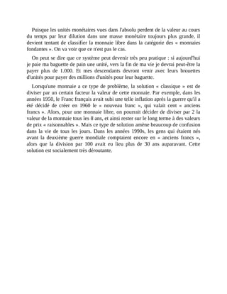 Puisque	les	unités	monétaires	vues	dans	l'absolu	perdent	de	la	valeur	au	cours
du	 temps	 par	 leur	 dilution	 dans	 une	 masse	 monétaire	 toujours	 plus	 grande,	 il
devient	tentant	de	classifier	la	monnaie	libre	dans	la	catégorie	des	«	monnaies
fondantes	».	On	va	voir	que	ce	n'est	pas	le	cas.
On	peut	se	dire	que	ce	système	peut	devenir	très	peu	pratique	:	si	aujourd'hui
je	paie	ma	baguette	de	pain	une	unité,	vers	la	fin	de	ma	vie	je	devrai	peut-être	la
payer	 plus	 de	 1.000.	 Et	 mes	 descendants	 devront	 venir	 avec	 leurs	 brouettes
d'unités	pour	payer	des	millions	d'unités	pour	leur	baguette.	
Lorsqu'une	monnaie	a	ce	type	de	problème,	la	solution	«	classique	»	est	de
diviser	par	un	certain	facteur	la	valeur	de	cette	monnaie.	Par	exemple,	dans	les
années	1950,	le	Franc	français	avait	subi	une	telle	inflation	après	la	guerre	qu'il	a
été	 décidé	 de	 créer	 en	 1960	 le	 «	 nouveau	 franc	 »,	 qui	 valait	 cent	 «	 anciens
francs	».	Alors,	pour	une	monnaie	libre,	on	pourrait	décider	de	diviser	par	2	la
valeur	de	la	monnaie	tous	les	8	ans,	et	ainsi	rester	sur	le	long	terme	à	des	valeurs
de	prix	«	raisonnables	».	Mais	ce	type	de	solution	amène	beaucoup	de	confusion
dans	la	 vie	de	tous	les	jours.	 Dans	les	années	1990s,	les	gens	qui	étaient	nés
avant	 la	 deuxième	 guerre	 mondiale	 comptaient	 encore	 en	 «	 anciens	 francs	 »,
alors	 que	 la	 division	 par	 100	 avait	 eu	 lieu	 plus	 de	 30	 ans	 auparavant.	 Cette
solution	est	socialement	très	déroutante.	
 