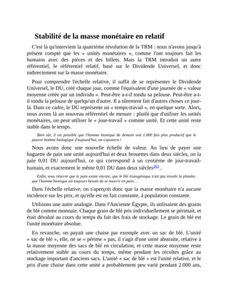 Stabilité	de	la	masse	monétaire	en	relatif
C'est	là	qu'intervient	la	quatrième	révolution	de	la	TRM	:	nous	n'avons	jusqu'à
présent	 compté	 que	 les	 «	 unités	 monétaires	 »,	 comme	 l'ont	 toujours	 fait	 les
humains	 avec	 des	 pièces	 et	 des	 billets.	 Mais	 la	 TRM	 introduit	 un	 autre
référentiel,	 le	 référentiel	 relatif,	 basé	 sur	 le	 Dividende	 Universel,	 et	 donc
indirectement	sur	la	masse	monétaire.
Pour	 comprendre	 l'échelle	 relative,	 il	 suffit	 de	 se	 représenter	 le	 Dividende
Universel,	le	DU,	créé	chaque	jour,	comme	l'équivalent	d'une	journée	de	«	valeur
moyenne	créée	par	un	individu	».	Peut-être	a-t-il	tondu	sa	pelouse.	Peut-être	a-t-
il	tondu	la	pelouse	de	quelqu'un	d'autre.	Il	a	sûrement	fait	d'autres	choses	ce	jour-
là.	Dans	ce	cadre,	le	DU	représente	un	«	temps-travail	»,	en	quelque	sorte.	Alors,
nous	avons	là	un	nouveau	référentiel	de	mesure	:	plutôt	que	d'utiliser	les	unités
monétaires,	on	peut	utiliser	le	«	jour-travail	»	comme	unité.	Et	cette	unité	reste
stable	dans	le	temps.	
Bien	 sûr,	 il	 est	 possible	 que	 l'homme	 bionique	 de	 demain	 soit	 1.000	 fois	 plus	 productif	 que	 le
pauvre	homme	biologique	d'aujourd'hui,	on	s'ajustera	!
Nous	 avons	 donc	 une	 nouvelle	 échelle	 de	 valeur.	 Au	 lieu	 de	 payer	 une
baguette	de	pain	une	unité	aujourd'hui	et	deux	brouettes	dans	deux	siècles,	on	la
paie	 0,01	 DU	 aujourd'hui,	 ce	 qui	 correspond	 à	 un	 centième	 de	 jour-travail-
humain,	et	exactement	le	même	0,01	DU	dans	deux	siècles261	.
Enfin,	sous	réserve	que	le	pain	existe	encore,	que	le	blé	transgénique	n'ait	pas	envahi	la	planète,
que	l'homme	bionique	ait	toujours	besoin	de	se	nourrir	en	pain…	
Dans	l'échelle	relative,	on	s'aperçoit	donc	que	la	masse	monétaire	n'a	aucune
incidence	sur	les	prix,	et	qu'elle	est	en	fait	constante,	à	population	constante.
Utilisons	une	autre	analogie.	Dans	l'Ancienne	Égypte,	ils	utilisaient	des	grains
de	blé	comme	monnaie.	Chaque	grain	de	blé	pris	individuellement	se	périmait,	et
était	dévalué	au	cours	du	temps	du	fait	des	frais	de	stockage.	Le	grain	de	blé	est
l'unité	monétaire	absolue.	
En	revanche,	 on	 payait	une	chaise	par	exemple	avec	un	sac	de	blé.	L'unité
«	sac	de	blé	»,	elle,	ne	se	«	périme	»	pas,	il	s'agit	d'une	unité	abstraite,	relative	à
la	masse	moyenne	des	sacs	de	blé	en	circulation,	et	cette	masse	moyenne	reste
relativement	 stable	 au	 cours	 du	 temps,	 même	 pendant	 les	 récoltes	 grâce	 au
stockage	important	d'anciens	sacs.	L'unité	«	sac	de	blé	»	est	l'unité	relative,	et	le
prix	d'une	chaise	dans	cette	unité	a	probablement	peu	varié	pendant	2.000	ans,
 