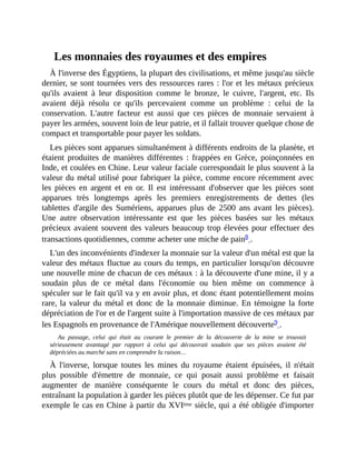 Les	monnaies	des	royaumes	et	des	empires
À	l'inverse	des	Égyptiens,	la	plupart	des	civilisations,	et	même	jusqu'au	siècle
dernier,	se	sont	tournées	vers	des	ressources	rares	:	l'or	et	les	métaux	précieux
qu'ils	 avaient	 à	 leur	 disposition	 comme	 le	 bronze,	 le	 cuivre,	 l'argent,	 etc.	 Ils
avaient	 déjà	 résolu	 ce	 qu'ils	 percevaient	 comme	 un	 problème	 :	 celui	 de	 la
conservation.	L'autre	 facteur	 est	 aussi	 que	 ces	 pièces	 de	 monnaie	 servaient	 à
payer	les	armées,	souvent	loin	de	leur	patrie,	et	il	fallait	trouver	quelque	chose	de
compact	et	transportable	pour	payer	les	soldats.	
Les	pièces	sont	apparues	simultanément	à	différents	endroits	de	la	planète,	et
étaient	 produites	 de	 manières	 différentes	 :	 frappées	 en	 Grèce,	 poinçonnées	 en
Inde,	et	coulées	en	Chine.	Leur	valeur	faciale	correspondait	le	plus	souvent	à	la
valeur	du	métal	utilisé	pour	fabriquer	la	pièce,	comme	encore	récemment	avec
les	 pièces	 en	 argent	 et	 en	 or.	 Il	 est	 intéressant	 d'observer	 que	 les	 pièces	 sont
apparues	 très	 longtemps	 après	 les	 premiers	 enregistrements	 de	 dettes	 (les
tablettes	 d'argile	 des	 Sumériens,	 apparues	 plus	 de	 2500	 ans	 avant	 les	 pièces).
Une	 autre	 observation	 intéressante	 est	 que	 les	 pièces	 basées	 sur	 les	 métaux
précieux	avaient	souvent	des	valeurs	beaucoup	trop	élevées	pour	effectuer	des
transactions	quotidiennes,	comme	acheter	une	miche	de	pain8	.	
L'un	des	inconvénients	d'indexer	la	monnaie	sur	la	valeur	d'un	métal	est	que	la
valeur	des	métaux	fluctue	au	cours	du	temps,	en	particulier	lorsqu'on	découvre
une	nouvelle	mine	de	chacun	de	ces	métaux	:	à	la	découverte	d'une	mine,	il	y	a
soudain	 plus	 de	 ce	 métal	 dans	 l'économie	 ou	 bien	 même	 on	 commence	 à
spéculer	sur	le	fait	qu'il	va	y	en	avoir	plus,	et	donc	étant	potentiellement	moins
rare,	la	valeur	du	métal	et	 donc	de	la	monnaie	diminue.	En	témoigne	la	forte
dépréciation	de	l'or	et	de	l'argent	suite	à	l'importation	massive	de	ces	métaux	par
les	Espagnols	en	provenance	de	l'Amérique	nouvellement	découverte9	.	
Au	 passage,	 celui	 qui	 était	 au	 courant	 le	 premier	 de	 la	 découverte	 de	 la	 mine	 se	 trouvait
sérieusement	 avantagé	 par	 rapport	 à	 celui	 qui	 découvrait	 soudain	 que	 ses	 pièces	 avaient	 été
dépréciées	au	marché	sans	en	comprendre	la	raison…
À	 l'inverse,	 lorsque	 toutes	 les	 mines	 du	 royaume	 étaient	 épuisées,	 il	 n'était
plus	 possible	 d'émettre	 de	 monnaie,	 ce	 qui	 posait	 aussi	 problème	 et	 faisait
augmenter	 de	 manière	 conséquente	 le	 cours	 du	 métal	 et	 donc	 des	 pièces,
entraînant	la	population	à	garder	les	pièces	plutôt	que	de	les	dépenser.	Ce	fut	par
exemple	le	cas	en	Chine	à	partir	du	XVIème	siècle,	qui	a	été	obligée	d'importer
 