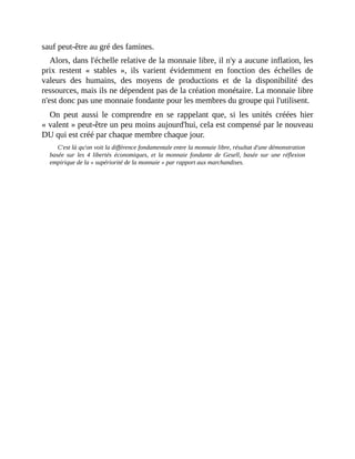 sauf	peut-être	au	gré	des	famines.	
Alors,	dans	l'échelle	relative	de	la	monnaie	libre,	il	n'y	a	aucune	inflation,	les
prix	 restent	 «	 stables	 »,	 ils	 varient	 évidemment	 en	 fonction	 des	 échelles	 de
valeurs	 des	 humains,	 des	 moyens	 de	 productions	 et	 de	 la	 disponibilité	 des
ressources,	mais	ils	ne	dépendent	pas	de	la	création	monétaire.	La	monnaie	libre
n'est	donc	pas	une	monnaie	fondante	pour	les	membres	du	groupe	qui	l'utilisent.	
On	 peut	 aussi	 le	 comprendre	 en	 se	 rappelant	 que,	 si	 les	 unités	 créées	 hier
«	valent	»	peut-être	un	peu	moins	aujourd'hui,	cela	est	compensé	par	le	nouveau
DU	qui	est	créé	par	chaque	membre	chaque	jour.
C'est	là	qu'on	voit	la	différence	fondamentale	entre	la	monnaie	libre,	résultat	d'une	démonstration
basée	 sur	 les	 4	 libertés	 économiques,	 et	 la	 monnaie	 fondante	 de	 Gesell,	 basée	 sur	 une	 réflexion
empirique	de	la	«	supériorité	de	la	monnaie	»	par	rapport	aux	marchandises.
 
