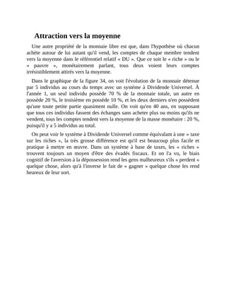Attraction	vers	la	moyenne
Une	autre	propriété	de	la	monnaie	libre	est	que,	dans	l'hypothèse	où	chacun
achète	autour	de	lui	autant	qu'il	vend,	les	comptes	de	chaque	membre	tendent
vers	la	moyenne	dans	le	référentiel	relatif	«	DU	».	Que	ce	soit	le	«	riche	»	ou	le
«	 pauvre	 »,	 monétairement	 parlant,	 tous	 deux	 voient	 leurs	 comptes
irrésistiblement	attirés	vers	la	moyenne.
Dans	le	graphique	de	la	figure	34,	on	voit	l'évolution	de	la	monnaie	détenue
par	5	individus	au	cours	du	temps	avec	un	système	à	Dividende	Universel.	À
l'année	 1,	 un	 seul	 individu	 possède	 70	 %	 de	 la	 monnaie	 totale,	 un	 autre	 en
possède	20	%,	le	troisième	en	possède	10	%,	et	les	deux	derniers	n'en	possèdent
qu'une	toute	petite	partie	quasiment	nulle.	On	voit	qu'en	40	ans,	en	supposant
que	tous	ces	individus	fassent	des	échanges	sans	acheter	plus	ou	moins	qu'ils	ne
vendent,	tous	les	comptes	tendent	vers	la	moyenne	de	la	masse	monétaire	:	20	%,
puisqu'il	y	a	5	individus	au	total.
On	peut	voir	le	système	à	Dividende	Universel	comme	équivalant	à	une	«	taxe
sur	 les	 riches	 »,	 la	 très	 grosse	 différence	 est	 qu'il	 est	 beaucoup	 plus	 facile	 et
pratique	 à	 mettre	 en	 œuvre.	 Dans	 un	 système	 à	 base	 de	 taxes,	 les	 «	 riches	 »
trouvent	 toujours	 un	 moyen	 d'être	 des	 évadés	 fiscaux.	 Et	 on	 l'a	 vu,	 le	 biais
cognitif	de	l'aversion	à	la	dépossession	rend	les	gens	malheureux	s'ils	«	perdent	»
quelque	chose,	alors	qu'à	l'inverse	le	fait	de	«	gagner	»	quelque	chose	les	rend
heureux	de	leur	sort.	
 