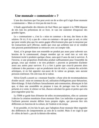Une	monnaie	«	communiste	»	?
L'une	des	réactions	que	l'on	peut	avoir	est	de	se	dire	qu'il	s'agit	d'une	monnaie
«	communiste	».	Mais	ce	n'est	pas	du	tout	le	cas.	
L'étude	approfondie	des	théories	de	Karl	Marx	par	rapport	à	la	TRM	dépasse
de	 très	 loin	 les	 prétentions	 de	 ce	 livre.	 Je	 vais	 me	 contenter	 d'esquisser	 des
grandes	lignes.
Le	«	communisme	»,	c'est	la	«	mise	en	commun	»	de	tout,	des	biens	et	des
salaires.	Or	ici,	il	n'y	a	pas	de	«	mise	en	commun	»	de	quoi	que	ce	soit,	et	celui
qui	peut	vendre	plus	que	les	autres	gagne	effectivement	plus	que	la	moyenne	par
les	transactions	qu'il	effectue,	tandis	que	ceux	qui	achètent	tout	et	ne	vendent
rien	peuvent	potentiellement	se	retrouver	avec	un	compte	vide.
Ainsi,	si	le	groupe	dans	son	ensemble	ne	produit	pas	assez	pour	subvenir	aux
besoins	 de	 la	 communauté,	 chaque	 membre	 qui	 ne	 vend	 rien	 se	 voit	 très
fortement	incité	à	produire	quelque	chose,	sans	quoi	il	aura	du	mal	à	survivre.	À
l'inverse,	si	une	proportion	d'individus	produit	suffisamment	pour	l'ensemble	du
groupe,	 ceux	 qui	 veulent	 «	 ne	 rien	 produire	 »	 peuvent	 se	 permettre	 d'acheter
assez	 aux	 autres	 pour	 survivre.	 Il	 y	 a	 fort	 à	 parier	 que	 ceux-là	 peuvent	 alors
s'adonner	à	des	passions	«	qui	ne	produisent	rien	de	vital	»,	comme	des	activités
artistiques,	 et	 en	 fait	 apporter	 eux-aussi	 de	 la	 valeur	 au	 groupe,	 sans	 aucune
pression	extérieure.	On	crée	tous	de	la	valeur.
Silvio	Gesell	a	assorti	sa	«	monnaie	franche	»	d'une	série	de	recommandations
d'ordre	social	:	mise	en	commun	du	sol,	utilisation	d'obligations	pour	thésauriser,
libre-échange.	Il	était	d'ailleurs	farouchement	anti-communiste,	dénonçant	le	fait
que,	 si	 dans	 une	 assemblée	 on	 propose	 à	 tous	 de	 partager	 tous	 les	 salaires
présents	et	à	venir,	le	silence	se	fait,	chacun	calculant	les	gains	et	pertes	que	cela
peut	engendrer	pour	lui.	
La	TRM	se	garde	bien	d'émettre	de	telles	recommandations,	elles	se	cantonne
à	décrire	la	création	monétaire	d'une	monnaie	libre.	Les	individus	et	groupes	qui
l'utilisent	 peuvent	 ensuite	 définir	 leurs	 propres	 règles,	 qui	 peuvent	 être	 très
différentes	en	fonction	de	la	culture,	de	l'endroit	et	du	temps.	
Il	est	possible,	et	j'en	fais	le	pari,	que	l'adoption	d'une	monnaie	libre	engendre
des	différences	de	comportement	au	sein	de	la	société.	Mais	il	ne	s'agit	là	que
d'«	effets	de	bord	»,	pas	de	la	théorie	elle-même.
 