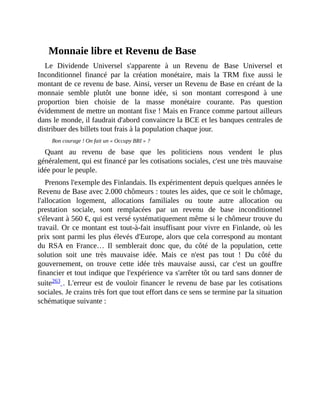 Monnaie	libre	et	Revenu	de	Base
Le	 Dividende	 Universel	 s'apparente	 à	 un	 Revenu	 de	 Base	 Universel	 et
Inconditionnel	 financé	 par	 la	 création	 monétaire,	 mais	 la	 TRM	 fixe	 aussi	 le
montant	de	ce	revenu	de	base.	Ainsi,	verser	un	Revenu	de	Base	en	créant	de	la
monnaie	 semble	 plutôt	 une	 bonne	 idée,	 si	 son	 montant	 correspond	 à	 une
proportion	 bien	 choisie	 de	 la	 masse	 monétaire	 courante.	 Pas	 question
évidemment	de	mettre	un	montant	fixe	!	Mais	en	France	comme	partout	ailleurs
dans	le	monde,	il	faudrait	d'abord	convaincre	la	BCE	et	les	banques	centrales	de
distribuer	des	billets	tout	frais	à	la	population	chaque	jour.	
Bon	courage	!	On	fait	un	«	Occupy	BRI	»	?	
Quant	 au	 revenu	 de	 base	 que	 les	 politiciens	 nous	 vendent	 le	 plus
généralement,	qui	est	financé	par	les	cotisations	sociales,	c'est	une	très	mauvaise
idée	pour	le	peuple.
Prenons	l'exemple	des	Finlandais.	Ils	expérimentent	depuis	quelques	années	le
Revenu	de	Base	avec	2.000	chômeurs	:	toutes	les	aides,	que	ce	soit	le	chômage,
l'allocation	 logement,	 allocations	 familiales	 ou	 toute	 autre	 allocation	 ou
prestation	 sociale,	 sont	 remplacées	 par	 un	 revenu	 de	 base	 inconditionnel
s'élevant	à	560	€,	qui	est	versé	systématiquement	même	si	le	chômeur	trouve	du
travail.	Or	ce	montant	est	tout-à-fait	insuffisant	pour	vivre	en	Finlande,	où	les
prix	sont	parmi	les	plus	élevés	d'Europe,	alors	que	cela	correspond	au	montant
du	 RSA	 en	 France…	 Il	 semblerait	 donc	 que,	 du	 côté	 de	 la	 population,	 cette
solution	 soit	 une	 très	 mauvaise	 idée.	 Mais	 ce	 n'est	 pas	 tout	 !	 Du	 côté	 du
gouvernement,	 on	 trouve	 cette	 idée	 très	 mauvaise	 aussi,	 car	 c'est	 un	 gouffre
financier	et	tout	indique	que	l'expérience	va	s'arrêter	tôt	ou	tard	sans	donner	de
suite263	.	L'erreur	est	de	vouloir	financer	le	revenu	de	base	par	les	cotisations
sociales.	Je	crains	très	fort	que	tout	effort	dans	ce	sens	se	termine	par	la	situation
schématique	suivante	:
 