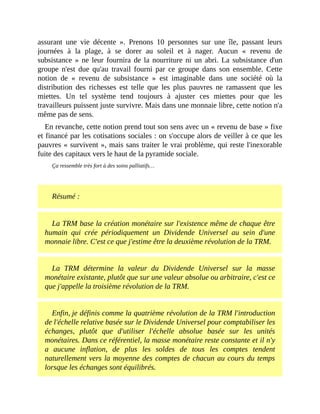 assurant	 une	 vie	 décente	 ».	 Prenons	 10	 personnes	 sur	 une	 île,	 passant	 leurs
journées	 à	 la	 plage,	 à	 se	 dorer	 au	 soleil	 et	 à	 nager.	 Aucun	 «	 revenu	 de
subsistance	»	ne	leur	 fournira	de	la	 nourriture	ni	un	abri.	La	subsistance	d'un
groupe	 n'est	 due	 qu'au	 travail	 fourni	 par	 ce	 groupe	 dans	 son	 ensemble.	 Cette
notion	 de	 «	 revenu	 de	 subsistance	 »	 est	 imaginable	 dans	 une	 société	 où	 la
distribution	 des	 richesses	 est	 telle	 que	 les	 plus	 pauvres	 ne	 ramassent	 que	 les
miettes.	 Un	 tel	 système	 tend	 toujours	 à	 ajuster	 ces	 miettes	 pour	 que	 les
travailleurs	puissent	juste	survivre.	Mais	dans	une	monnaie	libre,	cette	notion	n'a
même	pas	de	sens.	
En	revanche,	cette	notion	prend	tout	son	sens	avec	un	«	revenu	de	base	»	fixe
et	financé	par	les	cotisations	sociales	:	on	s'occupe	alors	de	veiller	à	ce	que	les
pauvres	«	survivent	»,	mais	sans	traiter	le	vrai	problème,	qui	reste	l'inexorable
fuite	des	capitaux	vers	le	haut	de	la	pyramide	sociale.
Ça	ressemble	très	fort	à	des	soins	palliatifs…
	
Résumé	:
La	TRM	base	la	création	monétaire	sur	l'existence	même	de	chaque	être
humain	 qui	 crée	 périodiquement	 un	 Dividende	 Universel	 au	 sein	 d'une
monnaie	libre.	C'est	ce	que	j'estime	être	la	deuxième	révolution	de	la	TRM.
La	 TRM	 détermine	 la	 valeur	 du	 Dividende	 Universel	 sur	 la	 masse
monétaire	existante,	plutôt	que	sur	une	valeur	absolue	ou	arbitraire,	c'est	ce
que	j'appelle	la	troisième	révolution	de	la	TRM.
Enfin,	je	définis	comme	la	quatrième	révolution	de	la	TRM	l'introduction
de	l'échelle	relative	basée	sur	le	Dividende	Universel	pour	comptabiliser	les
échanges,	 plutôt	 que	 d'utiliser	 l'échelle	 absolue	 basée	 sur	 les	 unités
monétaires.	Dans	ce	référentiel,	la	masse	monétaire	reste	constante	et	il	n'y
a	 aucune	 inflation,	 de	 plus	 les	 soldes	 de	 tous	 les	 comptes	 tendent
naturellement	vers	la	moyenne	des	comptes	de	chacun	au	cours	du	temps
lorsque	les	échanges	sont	équilibrés.
 