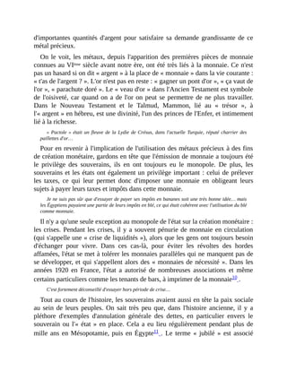d'importantes	quantités	d'argent	pour	satisfaire	sa	demande	grandissante	de	ce
métal	précieux.
On	le	voit,	les	métaux,	depuis	l'apparition	des	premières	pièces	de	monnaie
connues	au	VIème	siècle	avant	notre	ère,	ont	été	très	liés	à	la	monnaie.	Ce	n'est
pas	un	hasard	si	on	dit	«	argent	»	à	la	place	de	«	monnaie	»	dans	la	vie	courante	:
«	t'as	de	l'argent	?	».	L'or	n'est	pas	en	reste	:	«	gagner	un	pont	d'or	»,	«	ça	vaut	de
l'or	»,	«	parachute	doré	».	Le	«	veau	d'or	»	dans	l'Ancien	Testament	est	symbole
de	l'oisiveté,	car	quand	on	a	de	l'or	on	peut	se	permettre	de	ne	plus	travailler.
Dans	 le	 Nouveau	 Testament	 et	 le	 Talmud,	 Mammon,	 lié	 au	 «	 trésor	 »,	 à
l'«	argent	»	en	hébreu,	est	une	divinité,	l'un	des	princes	de	l'Enfer,	et	intimement
lié	à	la	richesse.
«	Pactole	»	était	un	fleuve	de	la	Lydie	de	Crésus,	dans	l'actuelle	Turquie,	réputé	charrier	des
paillettes	d'or…
Pour	en	revenir	à	l'implication	de	l'utilisation	des	métaux	précieux	à	des	fins
de	création	monétaire,	gardons	en	tête	que	l'émission	de	monnaie	a	toujours	été
le	 privilège	 des	 souverains,	 ils	 en	 ont	 toujours	 eu	 le	 monopole.	 De	 plus,	 les
souverains	et	les	états	ont	également	un	privilège	important	:	celui	de	prélever
les	 taxes,	 ce	 qui	 leur	 permet	 donc	d'imposer	 une	 monnaie	 en	 obligeant	 leurs
sujets	à	payer	leurs	taxes	et	impôts	dans	cette	monnaie.
Je	ne	suis	pas	sûr	que	d'essayer	de	payer	ses	impôts	en	bananes	soit	une	très	bonne	idée…	mais
les	Égyptiens	payaient	une	partie	de	leurs	impôts	en	blé,	ce	qui	était	cohérent	avec	l'utilisation	du	blé
comme	monnaie.	
Il	n'y	a	qu'une	seule	exception	au	monopole	de	l'état	sur	la	création	monétaire	:
les	crises.	Pendant	les	crises,	il	y	a	souvent	pénurie	de	monnaie	en	circulation
(qui	s'appelle	une	«	crise	de	liquidités	»),	alors	que	les	gens	ont	toujours	besoin
d'échanger	 pour	 vivre.	 Dans	 ces	 cas-là,	 pour	 éviter	 les	 révoltes	 des	 hordes
affamées,	l'état	se	met	à	tolérer	les	monnaies	parallèles	qui	ne	manquent	pas	de
se	développer,	et	qui	s'appellent	alors	des	«	monnaies	de	nécessité	».	Dans	les
années	1920	 en	 France,	 l'état	 a	 autorisé	 de	 nombreuses	 associations	 et	 même
certains	particuliers	comme	les	tenants	de	bars,	à	imprimer	de	la	monnaie10	.
C'est	fortement	déconseillé	d'essayer	hors	période	de	crise…
Tout	au	cours	de	l'histoire,	les	souverains	avaient	aussi	en	tête	la	paix	sociale
au	sein	de	leurs	peuples.	On	 sait	très	peu	 que,	dans	l'histoire	ancienne,	il	y	a
pléthore	 d'exemples	 d'annulation	 générale	 des	 dettes,	 en	 particulier	 envers	 le
souverain	ou	l'«	état	»	en	place.	Cela	a	eu	lieu	régulièrement	pendant	plus	de
mille	ans	en	Mésopotamie,	puis	en	Égypte11	.	 Le	terme	«	jubilé	»	est	associé
 