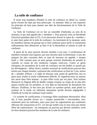 La	toile	de	confiance
Il	 serait	 trop	 fastidieux	 d'étudier	 la	 toile	 de	 confiance	 en	 détail	 ici,	 surtout
qu'on	s'écarte	du	sujet	qui	nous	préoccupe	:	la	monnaie.	Mais	je	vais	esquisser
les	 principes	 de	 base	 pour	 donner	 une	 idée	 du	 fonctionnement	 de	 la	 Toile	 de
Confiance.
La	 Toile	 de	 Confiance	 est	 en	 fait	 un	 ensemble	 d'individus	 au	 sein	 de	 la
monnaie,	et	qui	sont	appelés	des	«	membres	».	Pour	pouvoir	créer	un	Dividende
Universel	quotidien	dans	la	Ğ1,	il	est	nécessaire	d'avoir	le	statut	de	«	membre	»
et	ainsi	faire	partie	de	la	toile	de	confiance.	Au	lancement	de	la	monnaie,	seuls
les	membres	initiaux	du	groupe	qui	se	font	confiance	parce	qu'ils	se	connaissent
suffisamment	bien	démarrent	au	bloc	0	de	la	blockchain	et	initient	la	toile	de
confiance.
À	partir	de	là,	pour	pouvoir	devenir	membre	à	son	tour,	5	certifications	de
membres	existants	sont	requises,	qui	sont	inscrites	dans	la	blockchain.	L'une	des
attaques	 les	 plus	 courantes	 dans	 ce	 type	 de	 structure	 est	 appelée	 «	 attaque
Sybil	 ».	 Elle	 consiste	 pour	 un	 petit	 groupe	 restreint	 d'individus	 de	 prendre	 le
contrôle	 en	 créant	 de	 très	 nombreux	 comptes	 entre-eux.	 Contre	 ce	 genre
d'attaques,	les	paramètres	de	la	toile	de	confiance	ont	été	étudiés	et	ajustés	par
les	développeurs	:	délais	divers,	nombre	maximal	de	certifications	pouvant	être
émises	par	chaque	membre,	expiration	des	certifications	au	bout	de	2	ans,	notion
de	«	membre	référent	»	et	règle	de	distance	sont	autant	de	garde-fous	mis	en
place	pour	rendre	la	triche	extrêmement	difficile.	Et	rappelons-nous	un	instinct
très	ancré	dans	l'être	humain	:	la	peur	d'être	exclu	par	ses	pairs.	Tout	tricheur
découvert	en	flagrant	délit	de	double	compte	s'expose	au	risque	de	ne	plus	être
jamais	certifié	par	les	membres,	et	c'est	déjà	un	mécanisme	de	dissuasion	très
efficace.	D'ailleurs,	 le	 but	 n'est	 pas	 d'avoir	 un	 système	 parfait,	 mais	 plutôt	 un
système	 où	 la	 triche	 est	 tellement	 minoritaire	 qu'elle	 devient	 négligeable	 à
l'échelle	de	la	toile	de	confiance	toute	entière.	
Ce	système	de	certifications	a	l'avantage	d'être	totalement	décentralisé.	Bien
sûr,	 il	 reste	 possible	 d'avoir	 un	 «	 compte	 portefeuille	 »	 non-membre,	 non-
seulement	pour	les	individus,	mais	aussi	pour	les	organisations	qui	voudraient
effectuer	des	transactions	en	Ğ1.	Un	fait	qui	tombe	sous	le	sens	mais	qui	mérite
d'être	dit	explicitement	:	les	entreprises	ne	peuvent	pas	devenir	membres,	seuls
les	êtres	humains	peuvent	être	membres	de	la	toile	de	confiance.	
 