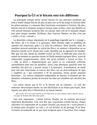 Pourquoi	la	Ğ1	et	le	bitcoin	sont	très	différents
La	 principale	 critique	 émise	 envers	 bitcoin	 est	 son	 émission	 monétaire	 qui
tend	à	rendre	chaque	bitcoin	de	plus	en	plus	rare	au	fil	du	temps	et	favorise	donc
les	primo-entrants.	La	monnaie	libre	fonctionne	exactement	à	l'inverse.	De	plus,
bitcoin	crée	de	la	monnaie	lorsqu'un	mineur	mine	un	bloc,	alors	que	Duniter	ne
crée	aucune	monnaie	lorsqu'un	bloc	est	calculé,	mais	crée	de	la	monnaie	chaque
jour	pour	chaque	membre.	D'ailleurs,	dans	l'univers	Duniter,	un	bloc	n'est	pas
«	miné	»,	il	est	«	calculé	».	
La	deuxième	critique	importante	est	le	gaspillage	engendré	par	le	«	minage	»
des	 blocs,	 dû	 à	 la	 course	 à	 la	 puissance.	 Mais	 Duniter	 règle	 ce	 problème	 de
manière	très	 astucieuse,	 grâce	 à	 la	 toile	 de	 confiance.	 Dans	 Duniter,	 seuls	 les
membres	peuvent	participer	au	calcul	des	blocs,	en	mettant	à	disposition	un	ou
plusieurs	nœuds	sur	le	réseau	pair	à	pair,	identifiés	par	la	signature	du	membre.
Dès	que	l'un	des	nœuds	du	membre	trouve	un	bloc,	la	difficulté	pour	tous	les
nœuds	du	membre	en	question	monte	en	flèche	pendant	quelques	blocs,	avant	de
redescendre	 progressivement.	 Ainsi,	 dès	 qu'un	 membre	 a	 trouvé	 un	 bloc,	 il
«	 cède	 sa	 place	 »	 temporairement	 aux	 autres	 et	 un	 roulement	 s'effectue
naturellement	entre	tous	les	membres.	Ainsi,	cette	alternance	naturelle	entre	les
membres	fait	qu'il	n'y	a	aucune	course	à	la	puissance.	Actuellement,	un	nœud
peut	très	bien	fonctionner	et	trouver	des	blocs	sur	un	mini-ordinateur	de	type
«	 raspberry	 pi	 »	 qui	 consomme	 5	 W	 de	 puissance,	 moins	 qu'une	 ampoule
électrique…	Un	service	totalement	indépendant	de	Duniter	et	alimenté	par	des
donateurs	volontaires	permet	de	reverser	les	dons	aux	membres	qui	calculent	des
blocs.	
Les	 seules	 choses	 que	 la	 Ğ1	 et	 le	 bitcoin	 ont	 en	 commun	 :	 ce	 sont	 des
monnaies	électroniques	basées	sur	une	blockchain	et	un	réseau	pair-à-pair,	donc
sujettes	aux	aléas	liés	à	l'électricité	et	au	réseau	internet.
Bon,	le	jour	où	il	n'y	a	plus	internet	ou	de	l'électricité,	on	aura	d'autres	chats	à	fouetter	que	de
s'occuper	de	monnaie	libre	dans	notre	grotte…
Une	 note	 importante	 :	 comme	 bitcoin,	 Duniter	 est	 un	 système	 pair-à-pair
totalement	décentralisé.	Cela	veut	dire	que,	exactement	comme	bitcoin,	chaque
utilisateur	est	responsable	de	sa	propre	sécurité,	pas	moyen	de	«	venir	pleurer	à
la	banque	pour	récupérer	ses	sous	»	en	cas	d'erreur	ou	de	piratage.	Il	est	donc
vivement	recommandé	de	ne	pas	faire	n'importe	quoi	à	l'ouverture	d'un	compte
 