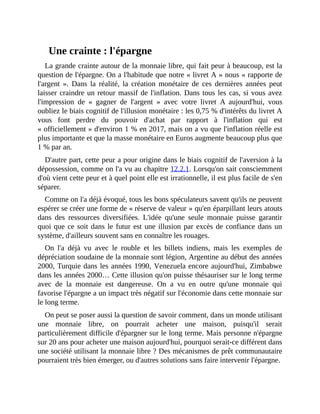 Une	crainte	:	l'épargne
La	grande	crainte	autour	de	la	monnaie	libre,	qui	fait	peur	à	beaucoup,	est	la
question	de	l'épargne.	On	a	l'habitude	que	notre	«	livret	A	»	nous	«	rapporte	de
l'argent	 ».	 Dans	 la	 réalité,	 la	 création	 monétaire	 de	 ces	 dernières	 années	 peut
laisser	craindre	un	retour	massif	de	l'inflation.	Dans	tous	les	cas,	si	vous	avez
l'impression	 de	 «	 gagner	 de	 l'argent	 »	 avec	 votre	 livret	 A	 aujourd'hui,	 vous
oubliez	le	biais	cognitif	de	l'illusion	monétaire	:	les	0,75	%	d'intérêts	du	livret	A
vous	 font	 perdre	 du	 pouvoir	 d'achat	 par	 rapport	 à	 l'inflation	 qui	 est
«	officiellement	»	d'environ	1	%	en	2017,	mais	on	a	vu	que	l'inflation	réelle	est
plus	importante	et	que	la	masse	monétaire	en	Euros	augmente	beaucoup	plus	que
1	%	par	an.	
D'autre	part,	cette	peur	a	pour	origine	dans	le	biais	cognitif	de	l'aversion	à	la
dépossession,	comme	on	l'a	vu	au	chapitre	12.2.1.	Lorsqu'on	sait	consciemment
d'où	vient	cette	peur	et	à	quel	point	elle	est	irrationnelle,	il	est	plus	facile	de	s'en
séparer.
Comme	on	l'a	déjà	évoqué,	tous	les	bons	spéculateurs	savent	qu'ils	ne	peuvent
espérer	se	créer	une	forme	de	«	réserve	de	valeur	»	qu'en	éparpillant	leurs	atouts
dans	 des	 ressources	 diversifiées.	 L'idée	 qu'une	 seule	 monnaie	 puisse	 garantir
quoi	que	ce	soit	dans	le	futur	est	une	illusion	par	excès	de	confiance	dans	un
système,	d'ailleurs	souvent	sans	en	connaître	les	rouages.
On	 l'a	 déjà	 vu	 avec	 le	 rouble	 et	 les	 billets	 indiens,	 mais	 les	 exemples	 de
dépréciation	soudaine	de	la	monnaie	sont	légion,	Argentine	au	début	des	années
2000,	Turquie	dans	les	années	1990,	Venezuela	encore	aujourd'hui,	Zimbabwe
dans	les	années	2000…	Cette	illusion	qu'on	puisse	thésauriser	sur	le	long	terme
avec	 de	 la	 monnaie	 est	 dangereuse.	 On	 a	 vu	 en	 outre	 qu'une	 monnaie	 qui
favorise	l'épargne	a	un	impact	très	négatif	sur	l'économie	dans	cette	monnaie	sur
le	long	terme.
On	peut	se	poser	aussi	la	question	de	savoir	comment,	dans	un	monde	utilisant
une	 monnaie	 libre,	 on	 pourrait	 acheter	 une	 maison,	 puisqu'il	 serait
particulièrement	difficile	d'épargner	sur	le	long	terme.	Mais	personne	n'épargne
sur	20	ans	pour	acheter	une	maison	aujourd'hui,	pourquoi	serait-ce	différent	dans
une	société	utilisant	la	monnaie	libre	?	Des	mécanismes	de	prêt	communautaire
pourraient	très	bien	émerger,	ou	d'autres	solutions	sans	faire	intervenir	l'épargne.
 
