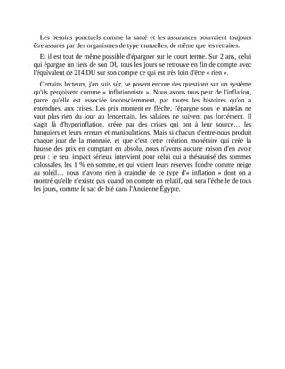 Les	 besoins	 ponctuels	 comme	 la	 santé	 et	 les	 assurances	 pourraient	 toujours
être	assurés	par	des	organismes	de	type	mutuelles,	de	même	que	les	retraites.
Et	il	est	tout	de	même	possible	d'épargner	sur	le	court	terme.	Sur	2	ans,	celui
qui	épargne	un	tiers	de	son	DU	tous	les	jours	se	retrouve	en	fin	de	compte	avec
l'équivalent	de	214	DU	sur	son	compte	ce	qui	est	très	loin	d'être	«	rien	».	
Certains	lecteurs,	j'en	suis	sûr,	se	posent	encore	des	questions	sur	un	système
qu'ils	perçoivent	comme	«	inflationniste	».	Nous	avons	tous	peur	de	l'inflation,
parce	 qu'elle	 est	 associée	 inconsciemment,	 par	 toutes	 les	 histoires	 qu'on	 a
entendues,	aux	crises.	Les	prix	montent	en	flèche,	l'épargne	sous	le	matelas	ne
vaut	 plus	 rien	 du	 jour	 au	 lendemain,	 les	 salaires	 ne	 suivent	 pas	 forcément.	 Il
s'agit	 là	 d'hyperinflation,	 créée	 par	 des	 crises	 qui	 ont	 à	 leur	 source…	 les
banquiers	et	leurs	erreurs	et	manipulations.	Mais	si	chacun	d'entre-nous	produit
chaque	 jour	 de	 la	 monnaie,	 et	 que	 c'est	 cette	 création	 monétaire	 qui	 crée	 la
hausse	des	prix	en	comptant	en	absolu,	nous	n'avons	aucune	raison	d'en	avoir
peur	:	le	seul	impact	sérieux	intervient	pour	celui	qui	a	thésaurisé	des	sommes
colossales,	les	1	%	en	somme,	et	qui	voient	leurs	réserves	fondre	comme	neige
au	 soleil…	 nous	 n'avons	 rien	 à	 craindre	 de	 ce	 type	 d'«	 inflation	 »	 dont	 on	 a
montré	qu'elle	n'existe	pas	quand	on	compte	en	relatif,	qui	sera	l'échelle	de	tous
les	jours,	comme	le	sac	de	blé	dans	l'Ancienne	Égypte.	
 