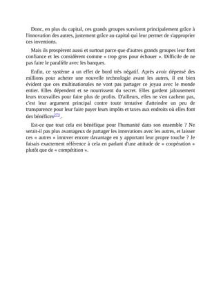 Donc,	en	plus	du	capital,	ces	grands	groupes	survivent	principalement	grâce	à
l'innovation	des	autres,	justement	grâce	au	capital	qui	leur	permet	de	s'approprier
ces	inventions.
Mais	ils	prospèrent	aussi	et	surtout	parce	que	d'autres	grands	groupes	leur	font
confiance	et	les	considèrent	comme	«	trop	gros	pour	échouer	».	Difficile	de	ne
pas	faire	le	parallèle	avec	les	banques.
Enfin,	 ce	 système	 a	 un	 effet	 de	 bord	 très	 négatif.	 Après	 avoir	 dépensé	 des
millions	 pour	 acheter	 une	 nouvelle	 technologie	 avant	 les	 autres,	 il	 est	 bien
évident	 que	 ces	 multinationales	 ne	 vont	 pas	 partager	 ce	 joyau	 avec	 le	 monde
entier.	 Elles	 dépendent	 et	 se	 nourrissent	 du	 secret.	 Elles	 gardent	 jalousement
leurs	trouvailles	pour	faire	plus	de	profits.	D'ailleurs,	elles	ne	s'en	cachent	pas,
c'est	 leur	 argument	 principal	 contre	 toute	 tentative	 d'atteindre	 un	 peu	 de
transparence	pour	leur	faire	payer	leurs	impôts	et	taxes	aux	endroits	où	elles	font
des	bénéfices273	.	
Est-ce	que	tout	cela	est	bénéfique	pour	l'humanité	dans	son	ensemble	?	Ne
serait-il	pas	plus	avantageux	de	partager	les	innovations	avec	les	autres,	et	laisser
ces	«	autres	»	innover	encore	davantage	en	y	apportant	leur	propre	touche	?	Je
faisais	exactement	référence	à	cela	en	parlant	d'une	attitude	de	«	coopération	»
plutôt	que	de	«	compétition	».
 