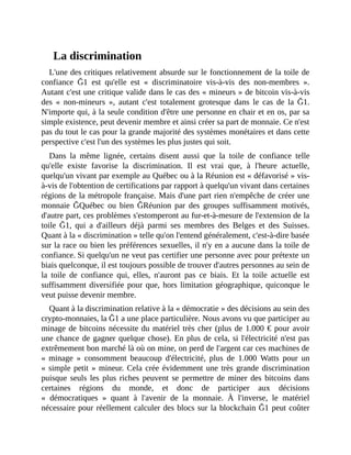 La	discrimination
L'une	des	critiques	relativement	absurde	sur	le	fonctionnement	de	la	toile	de
confiance	 Ğ1	 est	 qu'elle	 est	 «	 discriminatoire	 vis-à-vis	 des	 non-membres	 ».
Autant	c'est	une	critique	valide	dans	le	cas	des	«	mineurs	»	de	bitcoin	vis-à-vis
des	 «	 non-mineurs	 »,	 autant	 c'est	 totalement	 grotesque	 dans	 le	 cas	 de	 la	 Ğ1.
N'importe	qui,	à	la	seule	condition	d'être	une	personne	en	chair	et	en	os,	par	sa
simple	existence,	peut	devenir	membre	et	ainsi	créer	sa	part	de	monnaie.	Ce	n'est
pas	du	tout	le	cas	pour	la	grande	majorité	des	systèmes	monétaires	et	dans	cette
perspective	c'est	l'un	des	systèmes	les	plus	justes	qui	soit.	
Dans	 la	 même	 lignée,	 certains	 disent	 aussi	 que	 la	 toile	 de	 confiance	 telle
qu'elle	 existe	 favorise	 la	 discrimination.	 Il	 est	 vrai	 que,	 à	 l'heure	 actuelle,
quelqu'un	vivant	par	exemple	au	Québec	ou	à	la	Réunion	est	«	défavorisé	»	vis-
à-vis	de	l'obtention	de	certifications	par	rapport	à	quelqu'un	vivant	dans	certaines
régions	de	la	métropole	française.	Mais	d'une	part	rien	n'empêche	de	créer	une
monnaie	 ĞQuébec	 ou	 bien	 ĞRéunion	 par	 des	 groupes	 suffisamment	 motivés,
d'autre	part,	ces	problèmes	s'estomperont	au	fur-et-à-mesure	de	l'extension	de	la
toile	 Ğ1,	 qui	 a	 d'ailleurs	 déjà	 parmi	 ses	 membres	 des	 Belges	 et	 des	 Suisses.
Quant	à	la	«	discrimination	»	telle	qu'on	l'entend	généralement,	c'est-à-dire	basée
sur	la	race	ou	bien	les	préférences	sexuelles,	il	n'y	en	a	aucune	dans	la	toile	de
confiance.	Si	quelqu'un	ne	veut	pas	certifier	une	personne	avec	pour	prétexte	un
biais	quelconque,	il	est	toujours	possible	de	trouver	d'autres	personnes	au	sein	de
la	 toile	 de	 confiance	 qui,	 elles,	 n'auront	 pas	 ce	 biais.	 Et	 la	 toile	 actuelle	 est
suffisamment	diversifiée	pour	que,	hors	limitation	géographique,	quiconque	le
veut	puisse	devenir	membre.	
Quant	à	la	discrimination	relative	à	la	«	démocratie	»	des	décisions	au	sein	des
crypto-monnaies,	la	Ğ1	a	une	place	particulière.	Nous	avons	vu	que	participer	au
minage	de	bitcoins	nécessite	du	matériel	très	cher	(plus	de	1.000	€	pour	avoir
une	chance	de	gagner	quelque	chose).	En	plus	de	cela,	si	l'électricité	n'est	pas
extrêmement	bon	marché	là	où	on	mine,	on	perd	de	l'argent	car	ces	machines	de
«	 minage	 »	 consomment	 beaucoup	 d'électricité,	 plus	 de	 1.000	 Watts	 pour	 un
«	simple	petit	»	mineur.	Cela	crée	évidemment	une	très	grande	discrimination
puisque	seuls	les	plus	riches	peuvent	se	permettre	de	miner	des	bitcoins	dans
certaines	 régions	 du	 monde,	 et	 donc	 de	 participer	 aux	 décisions
«	 démocratiques	 »	 quant	 à	 l'avenir	 de	 la	 monnaie.	 À	 l'inverse,	 le	 matériel
nécessaire	pour	réellement	calculer	des	blocs	sur	la	blockchain	Ğ1	peut	coûter
 