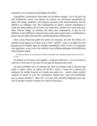 justement	à	ces	annulations	périodiques	de	dettes.	
Aujourd'hui,	l'annulation	d'une	dette	est	un	tabou	complet	:	on	se	dit	que	l'on
doit	 rembourser,	 sinon	 c'est	 injuste.	 Et	 surtout,	 les	 soit-disant	 annulations	 de
dettes	des	temps	modernes	sont	toujours	assorties	d'un	asservissement	total	du
débiteur	 au	 créditeur,	 avec	 des	 contreparties	 en	 nature,	 comme	 récemment	 la
vente	des	biens	publics	de	la	Grèce	aux	financiers	comme	on	le	verra	plus	loin.
Dans	 l'ancien	 temps,	 on	 annulait	 une	 dette	 sans	 contrepartie,	 ce	 qui	 est	 très
différent	et	très	difficile	à	concevoir	pour	nous	parce	qu'on	nous	a	conditionnés	à
penser	que	les	dettes	doivent	être	systématiquement	remboursées	!
Nous	 avons	 beaucoup	 parlé	 des	 pièces	 de	 monnaie,	 du	 côté	 des	 billets,	 les
premiers	sont	apparus	en	Chine	vers	le	VIIème	siècle12	,	mais	si	au	début	ils	sont
garantis	par	les	dépôts	dans	les	temples	bouddhistes,	l'état	se	mit	à	en	imprimer
sans	garanties,	ce	qui	a	très	vite	conduit	à	une	inflation	galopante	décrédibilisant
cette	monnaie	papier.
Je	laisse	au	lecteur	le	soin	de	faire	lui-même	le	parallèle	avec	l'époque	moderne	dans	la	suite	de
ce	livre…
Les	billets	et	les	pièces	sont	appelés	«	monnaie	fiduciaire	»,	on	verra	dans	la
suite	de	ce	livre	que	ce	n'est	pas	le	seul	type	de	monnaie	qui	existe.
Un	autre	problème	avec	la	monnaie	de	l'état	est	lorsque	celle-ci	devient	trop
facile	 à	 copier.	 Ainsi,	 au	 milieu	 du	 XVIIème	 siècle,	 à	 cause	 de	 la	 pénurie	 de
monnaie,	les	soldats	français	au	Canada	sont	payés	en…	cartes	à	jouer,	parfois
coupées	 en	 quatre	 et	 avec	 des	 inscriptions	 manuscrites,	 aussi	 invraisemblable
que	ça	puisse	paraître13	.	Bien	sûr,	il	n'a	pas	fallu	attendre	longtemps	pour	que
tout	le	monde	se	mette	à	couper	ses	cartes	en	morceaux…
 
