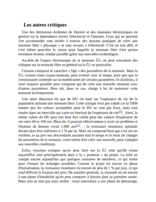 Les	autres	critiques
Une	 des	 limitations	 évidentes	 de	 Duniter	 et	 des	 monnaies	 électroniques	 en
général	est	la	dépendance	envers	l'électricité	et	l'internet.	Ceux	qui	ne	peuvent
s'en	 accommoder	 sont	 invités	 à	 trouver	 des	 moyens	 pratiques	 de	 créer	 une
monnaie	libre	«	physique	»	et	sans	recours	à	l'électricité.	C'est	un	vrai	défi,	et
c'est	 même	 peut-être	 la	 raison	 pour	 laquelle	 la	 monnaie	 libre	 n'est	 qu'une
invention	récente,	rendue	possible	grâce	aux	nouvelles	technologies.
Au-delà	 de	 l'aspect	 électronique	 de	 la	 monnaie	 Ğ1,	 on	 peut	 rencontrer	 des
critiques	sur	la	monnaie	libre	en	général	ou	la	Ğ1	en	particulier.
Certains	critiquent	le	caractère	«	figé	»	des	paramètres	de	la	monnaie.	Mais	la
Ğ1,	comme	toute	crypto-monnaie,	peut	évoluer	avec	le	temps,	pour	peu	que	la
communauté	s'entende	sur	la	modification	de	certains	paramètres.	Et	d'ailleurs,	il
reste	toujours	possible	pour	n'importe	qui	de	créer	une	nouvelle	monnaie	avec
d'autres	 paramètres.	 Bien	 sûr,	 dans	 ce	 cas,	 charge	 à	 lui	 de	 maintenir	 cette
monnaie	techniquement.
Une	 autre	 objection	 est	 que	 de	 DU	 est	 basé	 sur	 l'espérance	 de	 vie	 de	 la
population	utilisant	une	monnaie	libre.	Cette	critique	n'est	pas	valide	car	la	TRM
montre	 que	 les	 valeurs	 acceptables	 pour	 le	 DU	 ne	 sont	 pas	 fixes,	 mais	 sont
situées	dans	un	intervalle	qui	varie	en	fonction	de	l'espérance	de	vie274	.	Ainsi,	la
même	valeur	du	DU	peut	très	bien	être	valide	pour	des	valeurs	d'espérance	de
vie	entre	60	et	100	ans.	Bien	sûr,	il	pourrait	effectivement	y	avoir	un	problème	si
l'homme	 de	 demain	 vivait	 1.000	 ans275	 	 :	 la	 croissance	 monétaire	 optimale
devant	alors	être	inférieure	à	1	%	par	an.	Mais	on	comprend	bien	que	c'est	un	cas
extrême,	et	au	pire	nos	descendants	auraient	tout	le	temps	et	le	loisir	de	changer
les	paramètres	de	la	monnaie,	voire	même	d'en	créer	une	nouvelle,	pour	s'adapter
aux	nouvelles	conditions.	
Enfin,	 certaines	 critiques	 qu'on	 peut	 faire	 sur	 la	 Ğ1	 telle	 qu'elle	 existe
aujourd'hui	 sont	 principalement	 dues	 à	 la	 «	 jeunesse	 »	 du	 projet.	 La	 toile	 ne
compte	 encore	 aujourd'hui	 que	 quelques	 centaines	 de	 membres,	 ce	 qui	 limite
pour	 l'instant	 les	 échanges	 possibles.	 Comme	 le	 projet	 est	 encore	 en	 phase
d'initialisation,	la	croissance	monétaire	est	encore	de	plus	de	1	%	par	jour,	ce	qui
rend	difficile	la	fixation	des	prix.	De	manière	générale,	la	monnaie	en	est	encore
à	une	phase	d'instabilité	qu'on	peut	comparer	à	bitcoin	dans	sa	première	année.
Mais	cela	ne	doit	pas	nous	arrêter	:	toute	innovation	a	une	phase	de	démarrage,
 