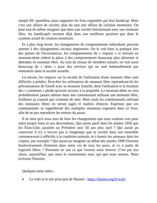 simple	DU	quotidien,	pour	supporter	les	frais	engendrés	par	leur	handicap.	Mais
c'est	une	affaire	de	société,	plus	du	tout	une	affaire	de	création	monétaire.	On
peut	tout	de	même	imaginer	que	dans	une	société	fonctionnant	avec	une	monnaie
libre,	 les	 handicapés	 seraient	 déjà	 dans	 une	 meilleure	 position	 que	 dans	 le
système	actuel	de	création	monétaire.
Et	à	plus	long	terme,	les	changements	de	comportements	individuels	peuvent
amener	à	des	changements	sociaux	importants.	On	le	voit	dans	la	pratique	lors
des	 parties	 de	 Ğeconomicus,	 les	 comportements	 de	 «	 requins	 »	 et	stressés	en
monnaie-dette	cèdent	la	place	à	des	comportements	beaucoup	plus	altruistes	et
détendus	en	monnaie	libre.	Au	sein	du	réseau	de	membres	actuels,	on	voit	aussi
beaucoup	 de	 «	 dons	 »	 pour	 des	 services	 qui	 ne	 sont	 habituellement	 pas
rémunérés	dans	la	société	actuelle.
Là	encore,	les	impacts	sur	la	société	de	l'utilisation	d'une	monnaie	libre	sont
difficiles	à	prédire.	Peut-être	les	utilisateurs	de	monnaie	libre	reprendront-ils	les
préconisations	de	Gesell	avec	sa	monnaie	franche,	dont	l'utilisation	et	la	location
des	«	communs	»	plutôt	qu'avoir	recours	à	la	propriété.	La	monnaie-dette	ne	sera
probablement	jamais	admise	dans	une	communauté	utilisant	une	monnaie	libre,
d'ailleurs	ça	n'aurait	pas	vraiment	de	sens.	Mais	seuls	les	communautés	utilisant
des	 monnaies	 libres	 en	 seront	 juges	 et	 maîtres	 d'œuvre.	 Espérons	 que	 ces
communautés	 se	 rappelleront	 des	 multiples	 situations	 exposées	 dans	 ce	 livre,
afin	de	ne	pas	reproduire	les	erreurs	du	passé.	
Il	ne	tient	qu'à	nous	tous	de	faire	les	changements	que	nous	voulons	voir	pour
notre	propre	futur	et	nos	descendants.	Qui	aurait	parié	dans	les	années	1950	que
les	 États-Unis	 auraient	 un	 Président	 noir	 50	 ans	 plus	 tard	 ?	 Qui	 aurait	 pu
concevoir	 il	 n'y	 a	 encore	 pas	 si	 longtemps	 que	 la	 société	 dans	 son	 ensemble
commencerait	à	réfléchir	à	la	condition	animale,	et	à	bannir	les	animaux	dans	les
cirques,	par	exemple	?	Qui	aurait	pu	imaginer	au	début	des	années	1990	l'énorme
bouleversement	 d'internet	 dans	 notre	 vie	 de	 tous	 les	 jours,	 et	 ce	 à	 partir	 de
logiciels	libres	 ?	 Personne	 ne	 sait	 ce	 que	 l'avenir	 nous	 réserve.	 C'est	 par	 nos
choix,	 aujourd'hui,	 que	 nous	 le	 construisons	 tous,	 qui	 que	 nous	 soyons.	 Nous
écrivons	l'histoire.	
	
Quelques	liens	utiles	:
Le	wiki	et	le	site	principal	de	Duniter	:	https://duniter.org/fr/wiki/	
 