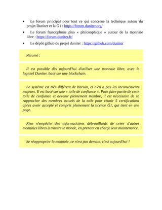 Le	 forum	 principal	 pour	 tout	 ce	 qui	 concerne	 la	 technique	 autour	 du
projet	Duniter	et	la	Ğ1	:	https://forum.duniter.org/	
Le	 forum	 francophone	 plus	 «	 philosophique	 »	 autour	 de	 la	 monnaie
libre	:	https://forum.duniter.fr/	
Le	dépôt	github	du	projet	duniter	:	https://github.com/duniter	
Résumé	:
Il	 est	 possible	 dès	 aujourd'hui	 d'utiliser	 une	 monnaie	 libre,	 avec	 le
logiciel	Duniter,	basé	sur	une	blockchain.
Le	système	est	très	différent	de	bitcoin,	et	n'en	a	pas	les	inconvénients
majeurs.	Il	est	basé	sur	une	«	toile	de	confiance	».	Pour	faire	partie	de	cette
toile	 de	 confiance	 et	 devenir	 pleinement	 membre,	 il	 est	 nécessaire	 de	 se
rapprocher	 des	 membres	 actuels	 de	 la	 toile	 pour	 réunir	 5	 certifications
après	avoir	accepté	et	compris	pleinement	la	licence	Ğ1,	qui	tient	en	une
page.
Rien	 n'empêche	 des	 informaticiens	 débrouillards	 de	 créer	 d'autres
monnaies	libres	à	travers	le	monde,	en	prenant	en	charge	leur	maintenance.
Se	réapproprier	la	monnaie,	ce	n'est	pas	demain,	c'est	aujourd'hui	!
 