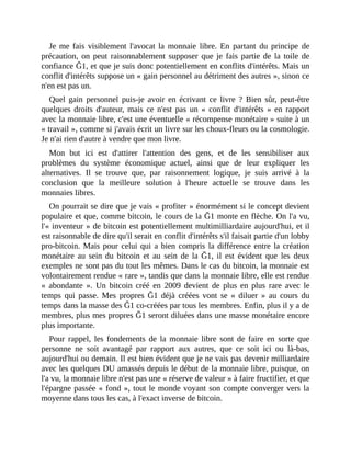 Je	me	fais	 visiblement	l'avocat	la	 monnaie	 libre.	 En	 partant	 du	 principe	 de
précaution,	 on	 peut	 raisonnablement	 supposer	 que	 je	 fais	 partie	 de	 la	 toile	 de
confiance	Ğ1,	et	que	je	suis	donc	potentiellement	en	conflits	d'intérêts.	Mais	un
conflit	d'intérêts	suppose	un	«	gain	personnel	au	détriment	des	autres	»,	sinon	ce
n'en	est	pas	un.
Quel	 gain	 personnel	 puis-je	 avoir	 en	 écrivant	 ce	 livre	 ?	 Bien	 sûr,	 peut-être
quelques	 droits	 d'auteur,	 mais	 ce	 n'est	 pas	 un	 «	 conflit	 d'intérêts	 »	 en	 rapport
avec	la	monnaie	libre,	c'est	une	éventuelle	«	récompense	monétaire	»	suite	à	un
«	travail	»,	comme	si	j'avais	écrit	un	livre	sur	les	choux-fleurs	ou	la	cosmologie.
Je	n'ai	rien	d'autre	à	vendre	que	mon	livre.
Mon	 but	 ici	 est	 d'attirer	 l'attention	 des	 gens,	 et	 de	 les	 sensibiliser	 aux
problèmes	 du	 système	 économique	 actuel,	 ainsi	 que	 de	 leur	 expliquer	 les
alternatives.	 Il	 se	 trouve	 que,	 par	 raisonnement	 logique,	 je	 suis	 arrivé	 à	 la
conclusion	 que	 la	 meilleure	 solution	 à	 l'heure	 actuelle	 se	 trouve	 dans	 les
monnaies	libres.
On	pourrait	se	dire	que	je	vais	«	profiter	»	énormément	si	le	concept	devient
populaire	et	que,	comme	bitcoin,	le	cours	de	la	Ğ1	monte	en	flèche.	On	l'a	vu,
l'«	inventeur	»	de	bitcoin	est	potentiellement	multimilliardaire	aujourd'hui,	et	il
est	raisonnable	de	dire	qu'il	serait	en	conflit	d'intérêts	s'il	faisait	partie	d'un	lobby
pro-bitcoin.	Mais	pour	celui	qui	a	bien	compris	la	différence	entre	la	création
monétaire	au	sein	du	 bitcoin	 et	 au	 sein	 de	 la	Ğ1,	 il	 est	 évident	 que	 les	 deux
exemples	ne	sont	pas	du	tout	les	mêmes.	Dans	le	cas	du	bitcoin,	la	monnaie	est
volontairement	rendue	«	rare	»,	tandis	que	dans	la	monnaie	libre,	elle	est	rendue
«	 abondante	 ».	 Un	 bitcoin	 créé	 en	 2009	 devient	 de	 plus	 en	 plus	 rare	 avec	 le
temps	 qui	 passe.	 Mes	 propres	 Ğ1	 déjà	 créées	 vont	 se	 «	 diluer	 »	 au	 cours	 du
temps	dans	la	masse	des	Ğ1	co-créées	par	tous	les	membres.	Enfin,	plus	il	y	a	de
membres,	plus	mes	propres	Ğ1	seront	diluées	dans	une	masse	monétaire	encore
plus	importante.	
Pour	 rappel,	 les	 fondements	 de	 la	 monnaie	 libre	 sont	 de	 faire	 en	 sorte	 que
personne	 ne	 soit	 avantagé	 par	 rapport	 aux	 autres,	 que	 ce	 soit	 ici	 ou	 là-bas,
aujourd'hui	ou	demain.	Il	est	bien	évident	que	je	ne	vais	pas	devenir	milliardaire
avec	les	quelques	DU	amassés	depuis	le	début	de	la	monnaie	libre,	puisque,	on
l'a	vu,	la	monnaie	libre	n'est	pas	une	«	réserve	de	valeur	»	à	faire	fructifier,	et	que
l'épargne	passée	«	fond	»,	tout	le	monde	voyant	son	compte	converger	vers	la
moyenne	dans	tous	les	cas,	à	l'exact	inverse	de	bitcoin.
 