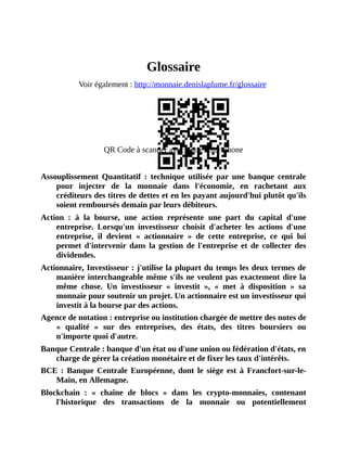 Glossaire
Glossaire
Voir	également	:	http://monnaie.denislaplume.fr/glossaire	
QR	Code	à	scanner	avec	votre	smartphone
	
Assouplissement	 Quantitatif	 :	 technique	 utilisée	 par	 une	 banque	 centrale
pour	 injecter	 de	 la	 monnaie	 dans	 l'économie,	 en	 rachetant	 aux
créditeurs	des	titres	de	dettes	et	en	les	payant	aujourd'hui	plutôt	qu'ils
soient	remboursés	demain	par	leurs	débiteurs.
Action	 :	 à	 la	 bourse,	 une	 action	 représente	 une	 part	 du	 capital	 d'une
entreprise.	 Lorsqu'un	 investisseur	 choisit	 d'acheter	 les	 actions	 d'une
entreprise,	 il	 devient	 «	 actionnaire	 »	 de	 cette	 entreprise,	 ce	 qui	 lui
permet	 d'intervenir	 dans	 la	 gestion	 de	 l'entreprise	 et	 de	 collecter	 des
dividendes.
Actionnaire,	Investisseur	:	j'utilise	la	plupart	du	temps	les	deux	termes	de
manière	interchangeable	même	s'ils	ne	veulent	pas	exactement	dire	la
même	 chose.	 Un	 investisseur	 «	 investit	 »,	 «	 met	 à	 disposition	 »	 sa
monnaie	pour	soutenir	un	projet.	Un	actionnaire	est	un	investisseur	qui
investit	à	la	bourse	par	des	actions.
Agence	de	notation	:	entreprise	ou	institution	chargée	de	mettre	des	notes	de
«	 qualité	 »	 sur	 des	 entreprises,	 des	 états,	 des	 titres	 boursiers	 ou
n'importe	quoi	d'autre.
Banque	Centrale	:	banque	d'un	état	ou	d'une	union	ou	fédération	d'états,	en
charge	de	gérer	la	création	monétaire	et	de	fixer	les	taux	d'intérêts.
BCE	 :	 Banque	 Centrale	 Européenne,	 dont	 le	 siège	 est	 à	 Francfort-sur-le-
Main,	en	Allemagne.
Blockchain	 :	 «	 chaîne	 de	 blocs	 »	 dans	 les	 crypto-monnaies,	 contenant
l'historique	 des	 transactions	 de	 la	 monnaie	 ou	 potentiellement
 