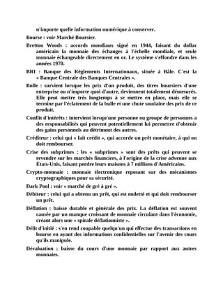 n'importe	quelle	information	numérique	à	conserver.
Bourse	:	voir	Marché	Boursier.
Bretton	 Woods	 :	 accords	 mondiaux	 signé	 en	 1944,	 faisant	 du	 dollar
américain	 la	 monnaie	 des	 échanges	 à	 l'échelle	 mondiale,	 et	 seule
monnaie	échangeable	directement	en	or.	Le	système	s'effondre	dans	les
années	1970.
BRI	 :	 Banque	 des	 Règlements	 Internationaux,	 située	 à	 Bâle.	 C'est	 la
«	Banque	Centrale	des	Banques	Centrales	».
Bulle	 :	 survient	 lorsque	 les	 prix	 d'un	 produit,	 des	 titres	 boursiers	 d'une
entreprise	ou	n'importe	quoi	d'autre,	deviennent	totalement	démesurés.
Elle	 peut	 mettre	 très	 longtemps	 à	 se	 mettre	 en	 place,	 mais	 elle	 se
termine	par	l'éclatement	de	la	bulle	et	une	chute	soudaine	des	prix	de	ce
produit.
Conflit	d'intérêts	:	intervient	lorsqu'une	personne	ou	groupe	de	personnes	a
des	responsabilités	qui	peuvent	potentiellement	lui	permettre	d'obtenir
des	gains	personnels	au	détriment	des	autres.
Créditeur	:	celui	qui	«	fait	crédit	»,	qui	accorde	un	prêt	monétaire,	à	qui	on
doit	rembourser.
Crise	 des	 subprimes	 :	 les	 «	 subprimes	 »	 sont	 des	 prêts	 qui	 peuvent	 se
revendre	sur	les	marchés	financiers,	à	l'origine	de	la	crise	advenue	aux
États-Unis,	faisant	perdre	leurs	maisons	à	7	millions	d'Américains.
Crypto-monnaie	 :	 monnaie	 électronique	 reposant	 sur	 des	 mécanismes
cryptographiques	pour	sa	sécurité.
Dark	Pool	:	voir	«	marché	de	gré	à	gré	».
Débiteur	:	celui	qui	a	obtenu	un	prêt,	qui	est	endetté	et	qui	doit	rembourser
un	prêt.
Déflation	 :	 baisse	 durable	 et	 générale	 des	 prix.	 La	 déflation	 est	 souvent
causée	par	un	manque	croissant	de	monnaie	circulant	dans	l'économie,
créant	alors	une	«	spirale	déflationniste	».
Délit	d'initié	:	s'en	rend	coupable	quelqu'un	qui	effectue	des	transactions	en
bourse	en	ayant	des	informations	confidentielles	sur	l'avenir	des	cours
qu'ils	manipule.
Dévaluation	 :	 baisse	 du	 cours	 d'une	 monnaie	 par	 rapport	 aux	 autres
monnaies.
 